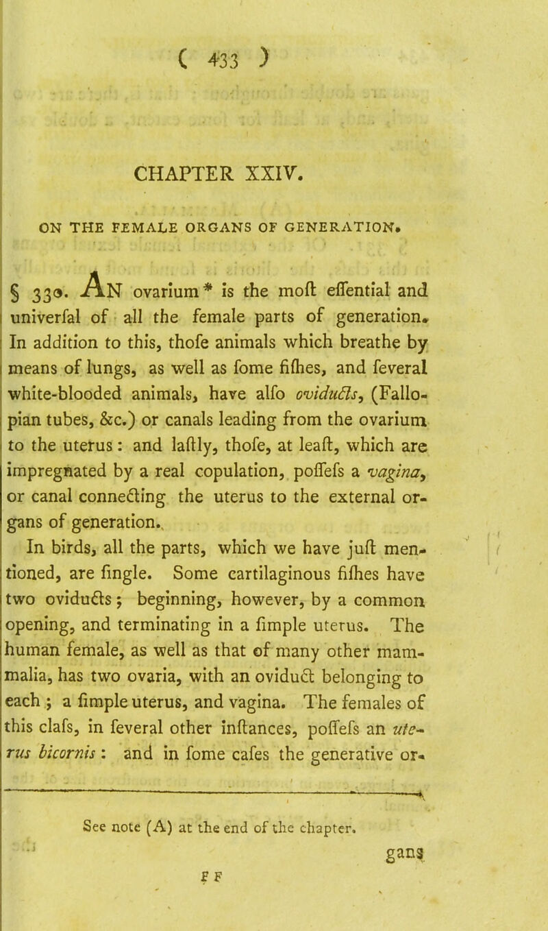 C 4-33 > CHAPTER XXIV. ON THE FEMALE ORGANS OF GENERATION, § 339. An ovarium* is the moft effential and iiniverfal of all the female parts of generation. In addition to this, thofe animals which breathe by means of lungs, as well as fome fiflies, and feveral white-blooded animals, have alfo oviduds, (Fallo- pian tubes, &c.) or canals leading from the ovarium to the uterus: and laftly, thofe, at leaft, which are impregnated by a real copulation, polTefs a uagina^ or canal connedling the uterus to the external or- gans of generation.. In birds, all the parts, which we have jufl: men- tioned, are fingle. Some cartilaginous fifhes have two oviduds ; beginning, however, by a common opening, and terminating in a fimple uterus. The human female, as well as that of many other mam- malia, has two ovaria, with an ovidud belonging to each ; a fimple uterus, and vagina. The females of this clafs, in feveral other inftances, poffefs an ute- rus hkornh : and in fome cafes the generative or« See note (A) at the end of the chapter. S F