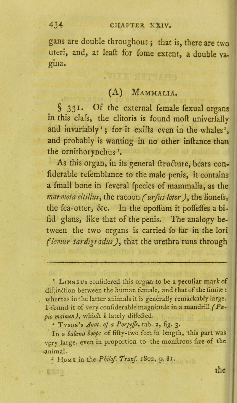gans are double throughouc 5 that is, there are two uteri, and, at lead for fome extent, a double va- gina. (A) Mammalia. S 331. Of the external female fexual organs in this clafs, the clitoris is found mod univerfally and invariably'; for it exifts even in the whales % and probably is wanting in no other inftance than the ornithorynchus K As this organ, in its general ftruflure, bears con- fiderable refemblance to the male penis, it contains a fmall bone in feveral fpecies of mammalia, as the mar?nota citilliis, the racoon Curfus lotor J, the lionefs, the fea-otter, &c. In the opolTum it pofTelTes a bi- fid glans, like that of the penis. The analogy be- tween the two organs is carried fo far in the lori (lemur tardigradus), that the urethra runs through ' LiNNEUs confidered this organ to be a peculiar mark of dlflinfllon between the human female, and that of the limii: whereas inthe latter animals it is generall7 remarkably large. I found it of very confiderable magnitude in a mandrill (Pa- pio maivion), which I lately diflctfVed. * Tyson's Jnat. of a Porpeje, tab. 2, fig. 3. In a baJana hoops of fifty-two feet in length, this part was vf ry large, even in proportion to the monftrous fizc of the -animal. J lioME.in the Phlhf. Tranf. jSo2, p. 81. the