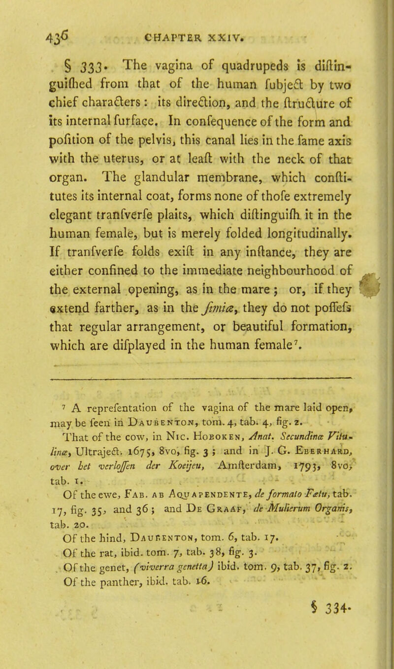 § 333' The vagina of quadrupeds Is diftin- guiflied from that of the huiTian fubjefl by two chief chara£lers : its diredlion, and the ftrudure of its internal furface. In confequence of the form and pofition of the pelvis, this canal lies in the fame axis with the uterus, or ac leaft with the neck of that organ. The glandular membrane, which confti- tutes its internal coat, forms none of thofe extremely elegant tranfverfe plaits, which diftinguifli it in the human female, but is merely folded longitudinally. If tranfverfe folds exift in any inftance, they are either confined to the immediate neighbourhood of the external opening, as in the mare ; or, if they extend farther, as in the Jt?}iia, they do not poiTefs that regular arrangement, or beautiful formation, which are difplayed in the human female ^ A reprefentation of the vagina of the mare laid openp may be feeri in Daubenton, torn.4, tab. 4, %. 2. That of the cow, in Nic. Hoboken, yinat. Secundtm VilUm Una, Ultrajefl. 1675, 8vo, fig. 3 ; and in J. G. Eberhard, over bet 'verlojfen der Koe'tjeu, Amfterdam, 1793, 8vo, tab. I. Of the ewe. Fab. ab AoiTAPENDENTE, ^Z; formal0 Fitlu, tab. 17, fig. 35J and 36; and De Graaf, Je Mullerum Orgams, tab. 20. Of the hind, Daurenton, torn. 6, tab. 17. Of the rat, ibid. torn. 7, tab. 38, fig. 3. . Of the genet, (vlverra genetta) ibid. torn. 9, tab, 37, fig. z. Of the panthei-, ibid. tab. i-6. § 334-