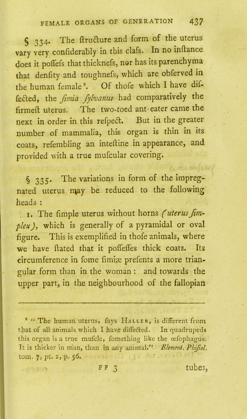 § 334. The ftrufture and form of the uterus vary very confiderably in this clafs. In no inftance does it poffefs that thicknefs, nor has its parenchyma that denfity and toughnefs, which are obferved in the human female \ Of thofe which I have dif- fered, the fimia fylvanus' had comparatively the firmed uterus. The two-toed ant-eater came the next in order in this refpea. But in the greater number of mammalia, this organ is thin in its coats, refembling an inteftine in appearance, and provided with a true mufcular covering. § 335. The variations in form of the impreg- nated uterus n^ay be reduced to the following heads : I. The fimple uterus without horns C uterus /im- plex )y which is generally of a pyramidal or oval figure. This is exemplified in thofe animals, where we have ftated that it poffelTes thick coats. Its circumference in fome fimise prefents a more trian- gular form than in the woman : and towards the upper part, in the neighbourhood of the fallopian *  The human uterus, fays Haller, is difFerent from that of all animals which I have difleded. In quadrupeds this organ is a true mufcle, fomething like the cefophagus. It is thicker in rrian, than in any animal. EUmmt. PhtfioL torn. 1, pt. 2, p. 56. FF 3 tubes.