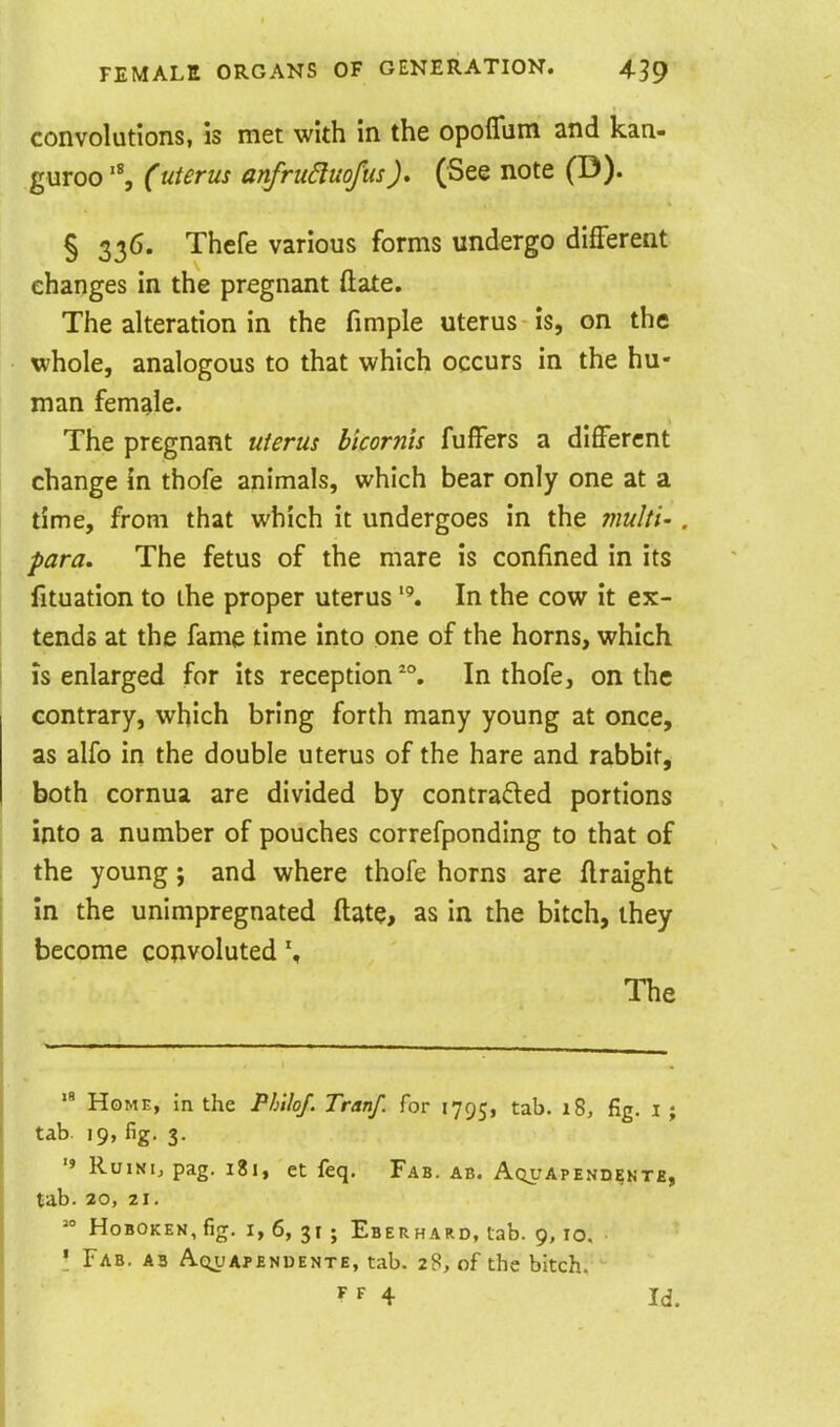 convolutions, is met with in the opoflum and kan- guroo (uterus anfruduofus), (See note (D). § 336. Thcfe various forms undergo different changes in the pregnant (late. The alteration in the fimple uterus is, on the whole, analogous to that which occurs in the hu- man female. The pregnant uterus bicornis fuffers a different change in thofe animals, which bear only one at a time, from that which it undergoes in the multi-. para. The fetus of the mare is confined in its fituation to the proper uterus In the cow it ex- tends at the fame time into one of the horns, which IS enlarged for its reception In thofe, on the contrary, which bring forth many young at once, as alfo in the double uterus of the hare and rabbit, both cornua are divided by contracted portions into a number of pouches correfponding to that of the young; and where thofe horns are flraight In the unimpregnated ftate, as in the bitch, they become convoluted The Home, in the Philof. Tranf. for 1795, t^^- fig- i i tab. 19, fig. 3. '» RoiNi, pag. 181, et feq. Fab. ab. Aquapendente, tab. 20, 21.  HoBOKEN,fig. I, 6, 31 ; Eberhard, tab. 9,10. \ Fab. ab AoifAJ-ENDENTE, tab. 28, of the bitch. 4 Id.