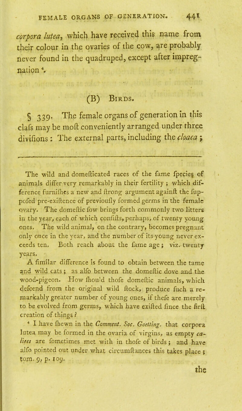corpora lutea, which have received this name from their colour in the ovaries of the cow, ^re probably never found in the quadruped, except after impreg- nation *. (B) Birds. § 339. The female organs of generation in this clafs may be mofl conveniently arranged under three divifions : The external parts, including the cloaca ; The wild and domeftlcated races of the fame fpecie§ of animals differ very remarkably in their fertility ; which dif- ference furnifhes a new and ftrong; argument againft the fup- pofed pre-exiftence of previoufly formed germs in the female ovary- The domeftic fow brings forth commonly two litters in the year, each of which confifts, perhaps, of twenty yomig ones. The wild animal, on the contrary, becomes pregnant only once in the year, and the number of its young never ex- ceeds ten. Both reach about the fame age ; viz. twenty years. A fimilar difference is found to obtain between the tame and wild cats ; as alfo between the domeftic dove and the wood'pigeon. How fliould thofe domeftic animals, which defcend from the original wild ftock, produce fuch a re- markably greater number of young ones, if thefe are merely to be evolved from germs, which have exifted fmce the firft creation of things ? * I have ftiewn in the Comment. Soc. Goelttng. that corpora lutea may be formed in the ovaria of virgins, as empty ca~ liees are fometimes met with in thofe of birds; and have alfo pointed out under what circumftances this takes place ; tojn. 9, p. loy.
