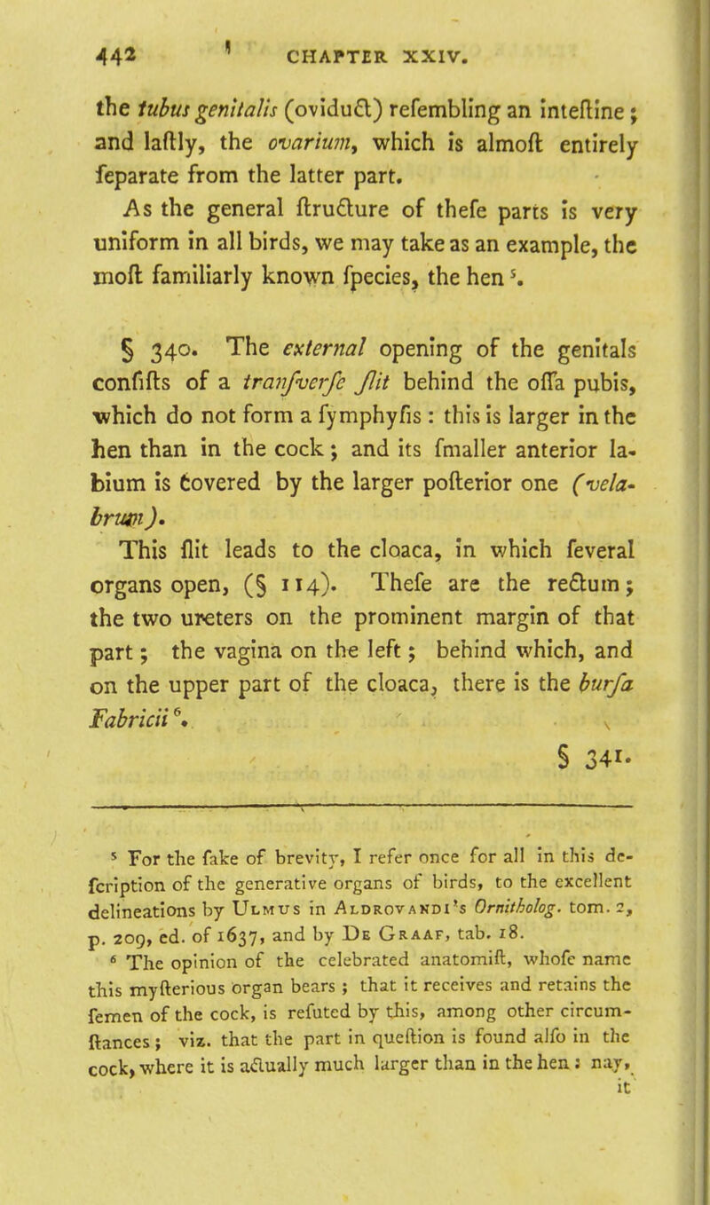the tubus genitalis (ovidu£l) refembling an intelline; and laflly, the ovariuniy which is almoft entirely feparate from the latter part. As the general ftrudure of thefe parts is very uniform in all birds, we may take as an example, the moft familiarly know fpecies, the hen K § 340. The external opening of the genitals confifts of a tranfverfe Jlit behind the oiTa pubis, which do not form a fymphyfis : this is larger in the hen than in the cock; and its fmaller anterior la- bium is Covered by the larger pofterior one (vela- brmi)' This flit leads to the cloaca, in which feveral organs open, (§ 114). Thefe are the redum; the two ureters on the prominent margin of that part; the vagina on the left; behind which, and on the upper part of the cloaca, there is the bur/a Fabricii\ s § 341. s For the fake of brevity, I refer once for all in this dc- fcription of the generative organs of birds, to the excellent delineations by Ulmus in Aldrovandi's Ornltholog. torn. 2, p, 209, cd. of 1637, and by De Graaf, tab. 18. * The opinion of the celebrated anatomift, whofe name this myfterious Organ bears ; that it receives and retains the femen of the cock, is refuted by this, among other circum- ftances; viz. that the part in queftion is found alfo in the cock, where it is adually much larger than in the hen; nay.