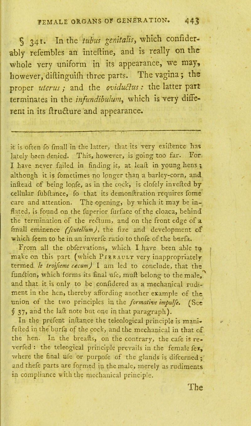 S 341. In the tubus genitalis, which confider- ably refembles an inteftine, and is really on the whole very ■uniform in its appearance, we may, however, difl-inguifh three parts. The vagina; the proper uterus; and the ovidudus: the latter part terminates in the infundibulum, which is very diffe- rent in its ftrudlure and appearance. it is often fo fmall tn the latter, that its very exiftence has |a,tely been denied- This, however, is going too far. For I have never failed in finding it, at leaft in young hens ; although it is fomctimes no longer than a barley-corn, and inftead of being lopfe, as in the cock, is clofely inveftcd by cellular fubftance, fo that its demonftration requires fome care and attention. The opening, by which it may be in- flated, is found on the fuperior furface qf thp cloaca, behind the termination of the reftum, and on the front edge of a fmall eminence (fcuUllum), the fize and development of which feem to he in an inverfe ratio to thofe of the burfa. From all the obfervations, which I have been able t(j make on this part (which Peiirault very inappropriately termed le tro'tfieme cucum) I am led to conclude, that the funcHon, which forms its final ufe, muft belong to the male,^ and that it is only to be confidered as a mechanical rudi- ment in the hen, thereby affording another example of the ■union of the two principles in the formative impulfc. (See J 37, and the laft note bat one in that paragraph). In the prefent inftance the teleological principle is manl- fefted in the burfa of the cock, and tlie mechanical in that of the hen. In the breads, on the contrary, the cafe is re- verfed : the teleogical principle prevails in the female fex, where the final uie or purpofe of the glands is difccrned;' and thefe parts are formed jn the male, merely as rudiments in compliance with the mechanical principle.