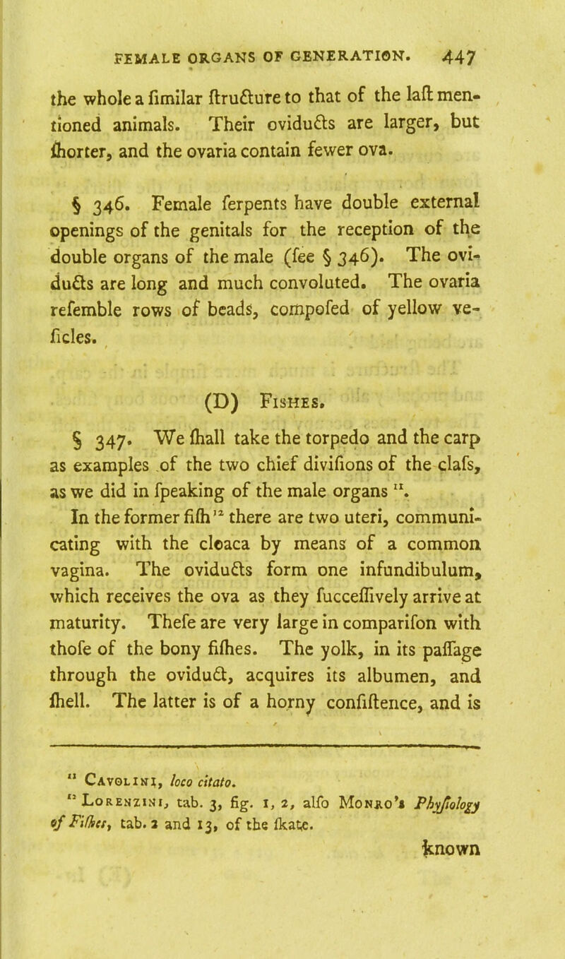 the whole a fimilar ftruaureto that of the lafl: men- tioned animals. Their ovidufts are larger, but fliorter, and the ovaria contain fewer ova. § 346. Female ferpents have double external openings of the genitals for the reception of the double organs of the male (fee § 346). The ovi- du£ts are long and much convoluted. The ovaria refemble rows of beads, compofed of yellow ve- ficles. (D) Fishes. § 347. We ihall take the torpedo and the carp as examples of the two chief divifionsof the clafs, as we did in fpeaking of the male organs In the former fifli'^ there are two uteri, communi- cating with the cloaca by means of a common vagina. The ovidufts form one infundibulum, which receives the ova as they fuccefllvely arrive at maturity. Thefe are very large in comparifon with thofe of the bony fiflies. The yolk, in its paffage through the ovidudt, acquires its albumen, and Ihell. The latter is of a horny confiftence, and is  Cavolini, loco citato. LoRENZiNi, tab. 3, fig. I, 2, alfo Monjio** Piv/iolo^y 6/ Fifkctf tab. 3 and 13, of the Ikatf. ftnown