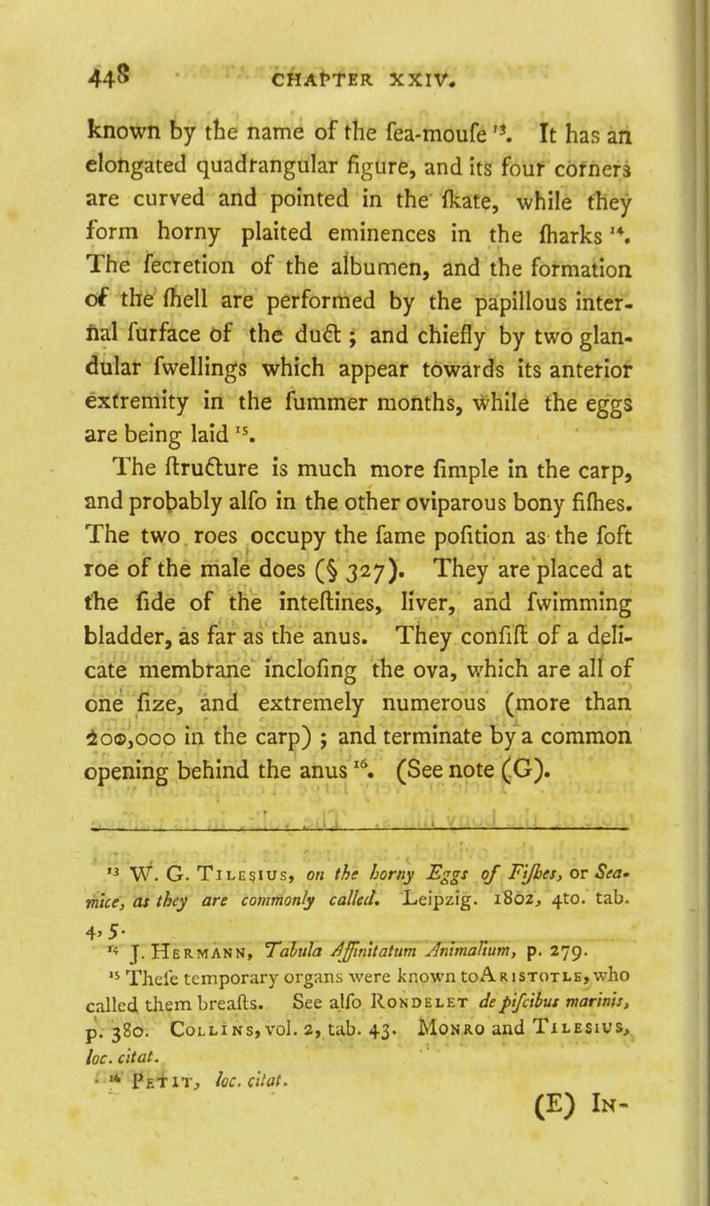 known by the name of the fea-moufe 'K It has an elongated quadrangular figure, and its four corners are curved and pointed in the fkate, while they form horny plaited eminences in the lharks The fecretion of the albumen, and the formation of the fhell are performed by the papillous inter- fial furface of the du£l; and chiefly by two glan- dular fwellings which appear towards its anterior extremity in the fummer months, \Vhile the eggs are being laid The ftrudure is much more fimple In the carp, and probably alfo in the other oviparous bony fifhes. The two roes occupy the fame pofition as the foft roe of the male does (§327). They are placed at the fide of the inteftines, liver, and fwimming bladder, as far as the anus. They confift of a deli- cate membrane inclofing the ova, which are all of one fize, and extremely numerous (more than io®,ooo in the carp) ; and terminate by a common opening behind the anus ^\ (See note (G).  W. G. TiLE§ius, on the horny Eggs of F'lfbes, or Sea- mice, as they are commonly called. Leipzig. 1802, 410. tab. J.Hermann, Talula AJlmtatum AnimaVtum, p. 279. Thele temporary organs were known toARisToxLE, who calle4 them breafts. See alfo Rondelet dep'tfcihus marms, p.-380. Collins,vol, a, tab. 43. Monro and Txlesius, he. c 'ltat.. • pE^iT, he. c'ltat. (E) In-