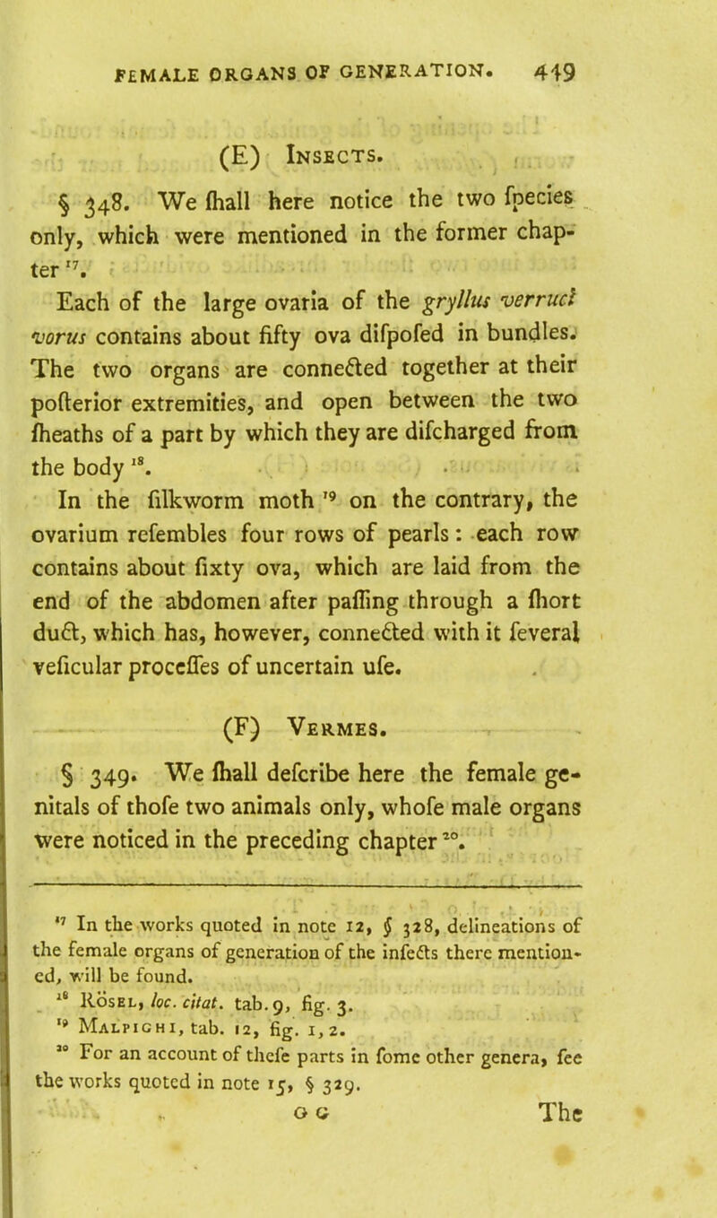 (E) Insects. § 348. We fhaH here notice the two fpecies _ only, which were mentioned in the former chap- ter '^ Each of the large ovaria of the gryllus verrucl njorus contains about fifty ova difpofed in bundles.' The two organs are conneded together at their pofterior extremities, and open between the two flieaths of a part by which they are difcharged from the body In the filkworm moth  on the contrary, the ovarium refembles four rows of pearls: each row contains about fixty ova, which are laid from the end of the abdomen after palling through a fliort du6t, which has, however, conneded with it feveral ' veficular proccfles of uncertain ufe. (F) Vermes. § 349. We lhall defcribe here the female ge- nitals of thofe two animals only, whofe male organs were noticed in the preceding chapter In the works quoted In note 12, § 328, delineations of the female organs of generation of the infefts there mention- ed, v> i\\ be found. Roszh, kc. citat. tab. 9, fig. 3. '» Malpighi, tab. 12, fig. 1,2.  For an account of thefe parts in fomc other genera, fee the works quoted in note 15, § 329. OG The