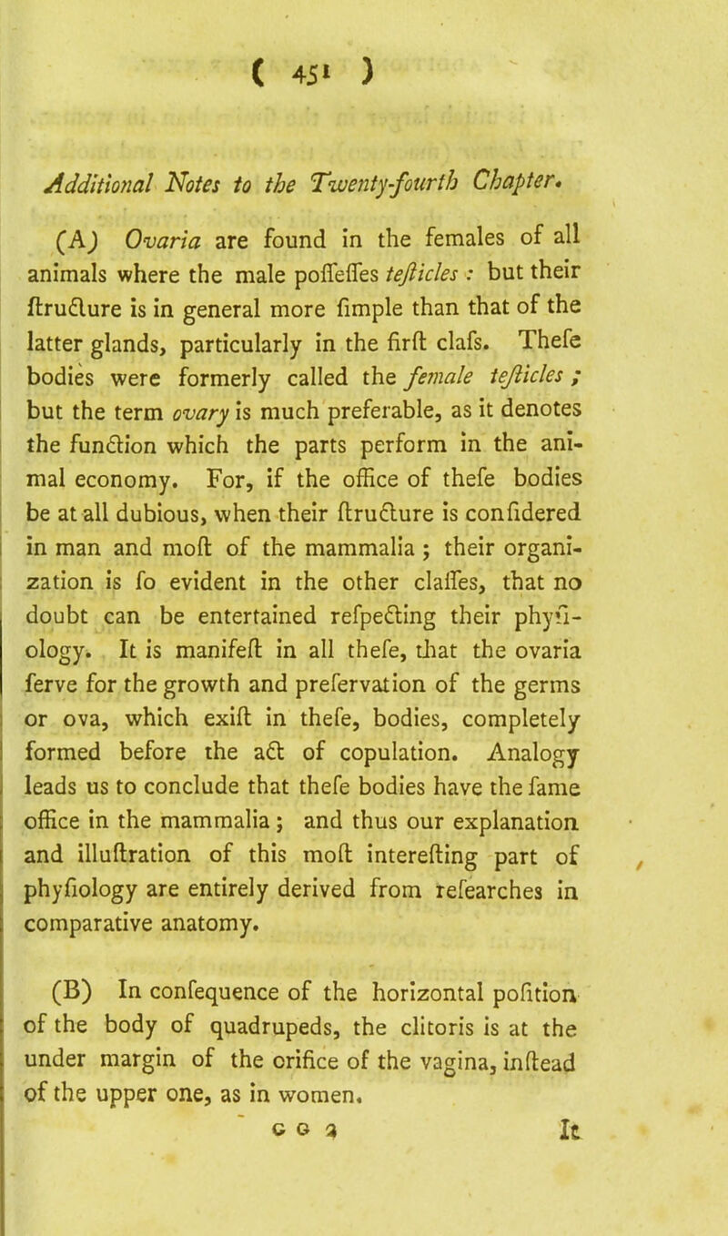 ( 45> ) Additmal Notes to the Twenty-fourth Chapter* (Aj Ovaria are found in the females of all animals where the male poffelTes tefiicles : but their ftrudlure is in general more fimple than that of the latter glands, particularly in the firft clafs. Thefc bodies were formerly called the female iejlicles; but the term ovary is much preferable, as it denotes the fundion which the parts perform in the ani- mal economy. For, if the office of thefe bodies be at all dubious, when their ftrudlure is confidered in man and moft of the mammalia ; their organi- zation is fo evident in the other clalfes, that no doubt can be entertained refpedting their phyu- ology. It is manifefl: in all thefe, tliat the ovaria ferve for the growth and prefervation of the germs or ova, which exifl: in thefe, bodies, completely formed before the adt of copulation. Analogy- leads us to conclude that thefe bodies have the fame office in the mammalia; and thus our explanation and illuftration of this moft interefting part of phyfiology are entirely derived from refearches in comparative anatomy. (B) In confequence of the horizontal pofition of the body of quadrupeds, the clitoris is at the under margin of the orifice of the vagina, inftead of the upper one, as in women. ~ c o ^ It