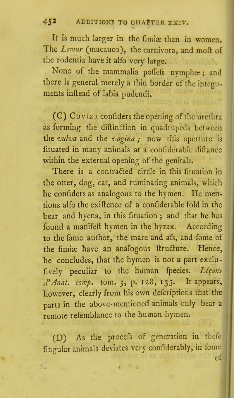 It is much larger in the fimlae than in women. The Lemur (macauco), the carnivora, and mod of the rodentia have it alfo very large. None of the mammalia poflefs nymphsc; and there is general merely a thin border of the integu- ments inftead of labia pudendi. (C) CuviE R confiders the openJng of the urethra as forming the diflinclion in quadrupeds between the vulva and the vagina ; now this aperture is fituated in many animals at a; confiderable diftance within the external opefiing of the genitals. There is a contraded circle in (his fuuation in the otter, dog, cat, and ruminating animals, which he confiders as analogous to the hymen. He men- tions alfo the exigence of a confiderable fold in the bear and hyena, in this fituation j and that he has found a manifefl hymen in the hyrax. According to the fame author, the mare and afs, and fome of the fimise have an analogous ftruclure. Hence, he concludes, that the hymen is not a part exclu- fively peculiar to the human fpecies. Lemons d'Anat. comp. tom. 5, p. Ii8, 133. It appears, however, clearly from his own defcriptions that the parts in the above-mentioned animals only bear a remote refemblance to the human hymen. (D) As the procefs of generation in thefe fingular animals deviates very confiderably, in fome oi