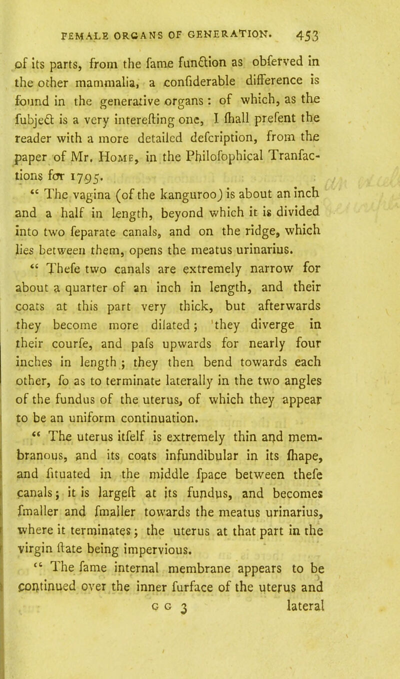 of Its parts, from the fame fandlion as obferved in the other mammalia, a confiderable difference is found in the generailve organs : of which, as the fubje*^ is a very interefting one, I fhall prefent the reader with a more detailed defcription, from the paper of Mr. Home, in the Philofophical Tranfac- tions for 1795.  The vagina (of the kanguroo) is about an inch and a half in length, beyond which it is divided into two feparate canals, and on the ridge, which lies between them, opens the meatus urinarius.  Thefe two canals are extremely narrow for about a quarter of an inch in length, and their coats at this part very thick, but afterwards they become more dilated; 'they diverge in their courfe, and pafs upwards for nearly four inches in length ; they then bend towards each other, fo as to terminate laterally in the two angles of the fundus of the uterus, of which they appear ]to be an uniform continuation. ** The uterus itfelf is extremely thin ai)d mem- branous, and its coats infundibular in its fhape, ^d fituated in the middle fpace between thefe canals; it is largefl; at its fundus, and becomes fmaller and fmaller towards the meatus urinarius, where it terminates; the uterus at that part in the virgin ftate being impervious.  The fame internal membrane appears to be foijtinued over the inner furface of the uterus and 003 lateral