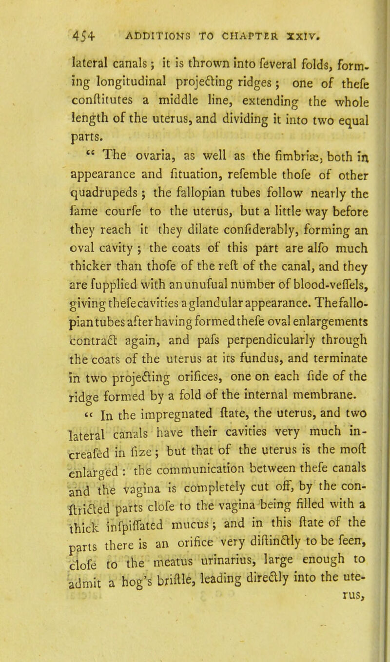lateral canals; it is thrown into feveral folds, form- ing longitudinal projeding ridges ; one of thefe conftitutes a middle line, extending the whole length of the uterus, and dividing it into two equal parts.  The ovaria, as well as the fimbrias, both in appearance and fituation, refemble thofe of other quadrupeds ; the fallopian tubes follow nearly the fame courfe to the uterus, but a little way before they reach it they dilate confiderably, forming an oval cavity ; the coats of this part are alfo much thicker than thofe of the reft of the canal, and they are fupplied with anunufual number of blood-velTels, giving thefecavities a glandular appearance. Thefallo- plan tubes after having formed thefe oval enlargements contract again, and pafs perpendicularly through the coats of the uterus at its fundus, and terminate in two projedling orifices, one on each fide of the ridge formed by a fold of the internal membrane.  In the impregnated ftale, the uterus, and two lateral canals have their cavities very much in- creafed in fize; but that of the viterus is the mod enlarged : the communication between thefe canals and the vagina Is completely cut off, by the con- ftriiSled parts clofe to the vagina being filled with a thick infpiffated mucus; and in this flate of the parts there is an orifice very diflinaiy to be feen, ciofe to the meatus urinarius, large enough to admit a hog's bridle, leading dlredly into the ute- rus.