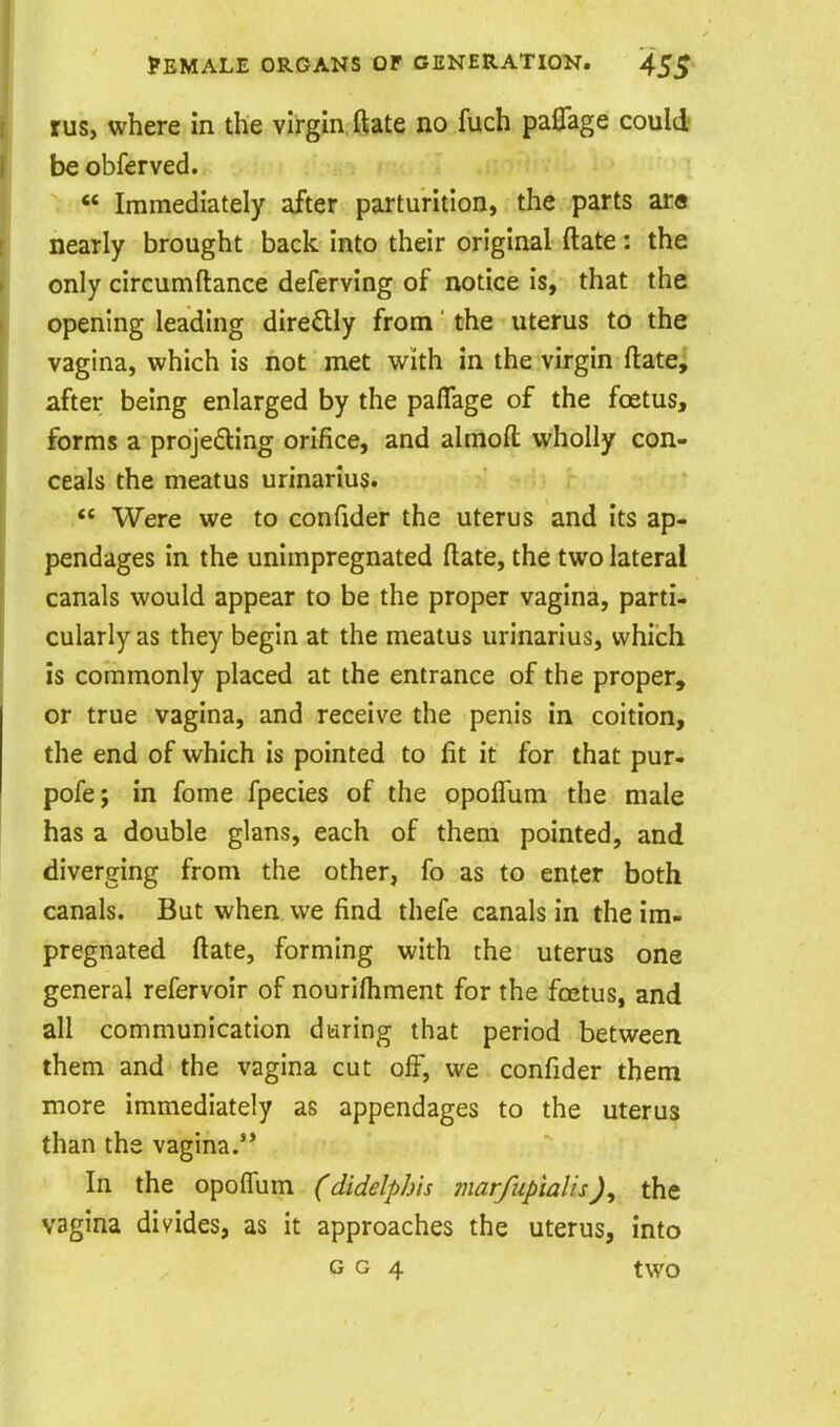 rus, where in the virgin ftate no fuch paflage could be obferved.  Immediately after parturition, the parts ar« nearly brought back into their original ftate: the only circumftance deferving of notice is, that the opening leading diredly from' the uterus to the vagina, which is not met with in the virgin ftate, after being enlarged by the paflage of the foetus, forms a proje£ting orifice, and almoft vi'holly con- ceals the meatus urinarius.  Were we to confider the uterus and its ap- pendages in the unimpregnated ftate, the two lateral canals would appear to be the proper vagina, parti- cularly as they begin at the meatus urinarius, which is commonly placed at the entrance of the proper, or true vagina, and receive the penis in coition, the end of which is pointed to fit it for that pur- pofe; in fome fpecies of the opoflum the male has a double glans, each of them pointed, and diverging from the other, fo as to enter both canals. But when we find thefe canals in the im- pregnated ftate, forming with the uterus one general refervoir of nourifhment for the fcetus, and all communication during that period between them and the vagina cut off, we confider them more immediately as appendages to the uterus than the vagina. In the opoflum (didelpJ/is marfupialisJ, the vagina divides, as it approaches the uterus, into