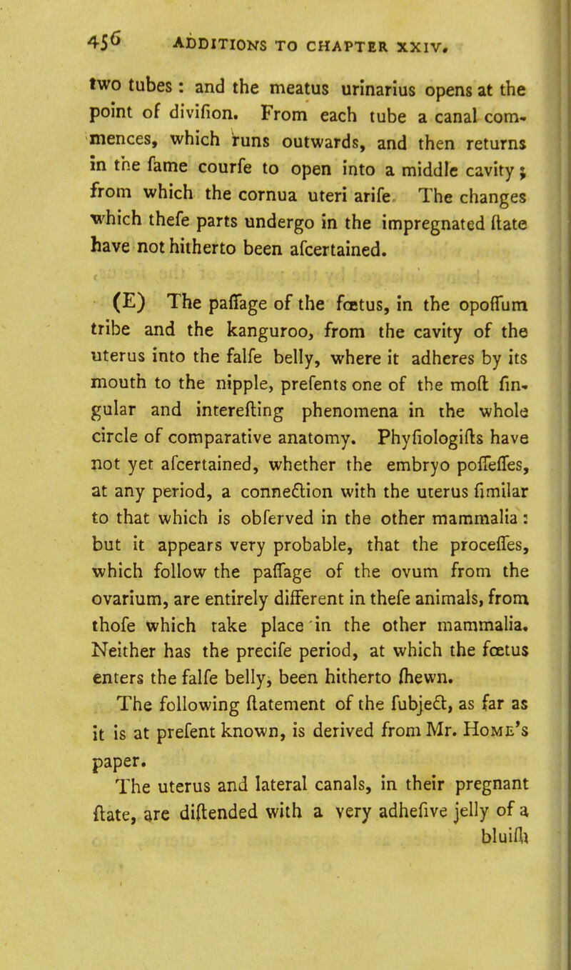 two tubes: and the meatus urinarius opens at the point of divifion. From each tube a canal com- mences, which runs outwards, and then returns in the fame courfe to open into a middle cavity; from which the cornua uteri arife. The changes which thefe parts undergo in the impregnated (late have not hitherto been afcertained. (E) The paffage of the foetus, in the opofTum tribe and the kanguroo, from the cavity of the uterus into the falfe belly, where it adheres by its mouth to the nipple, prefents one of the moft fm- gular and interefting phenomena in the whole circle of comparative anatomy. Phyfiologifts have not yet afcertained, whether the embryo poffefTes, at any period, a connexion with the uterus fimilar to that which is obferved in the other mammalia: but it appears very probable, that the procelTes, which follow the paffage of the ovum from the ovarium, are entirely different in thefe animals, from thofe which take place in the other mammalia. Neither has the precife period, at which the foetus enters the falfe belly, been hitherto (hewn. The following ftatement of the fub]e£l:, as far as it is at prefent known, is derived from Mr. Home's paper. The uterus and lateral canals, in their pregnant ftate, are diftended with a very adhefive jelly of a bluifli