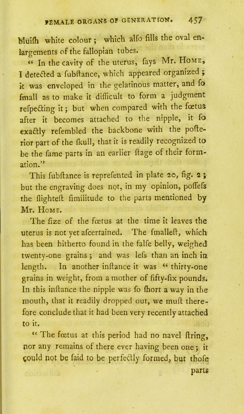 Muifh white colour ; which alfo fills the oval en- largements of the fallopian tubes. « In the cavity of the uterus, fays Mr. Home, I deteaed a fubftance, which appeared organized ; k was enveloped in the gelatinous matter, and fo fmall as to make it difficult to form a judgment refpefting it; but when compared with the fcetus after it becomes attached to the nipple, it fo exaftly refembled the backbone with the pofte- rior part of the Ikull, that it is readily recognized to be the fame parts in an earlier ftage of their form- ation. This fubftance is reprefented in plate 20, fig. 2 ; but the engraving does not, in my opinion, polTefs the flighteft fimilitude to the parts mentioned by Mr. Home. The fize of the foetus at the time it leaves the uterus is not yet afcertained. The fmalleft, which has been hitherto found in the falfe belly, weighed twenty-one grains; and was lefs than an inch ia length. In another inftance it was  thirty-one grains in weight, from a mother of fifty-fix pounds. In this inftance the nipple was fo ftiort a way in the mouth, that it readily dropped out, wc muft there- fore conclude that it had been very recently attached to it. The foetus at this period had no navel firing, nor any remains of there ever having been one; it ^ould not be faid to be p^rfedly formedj but thofe parts