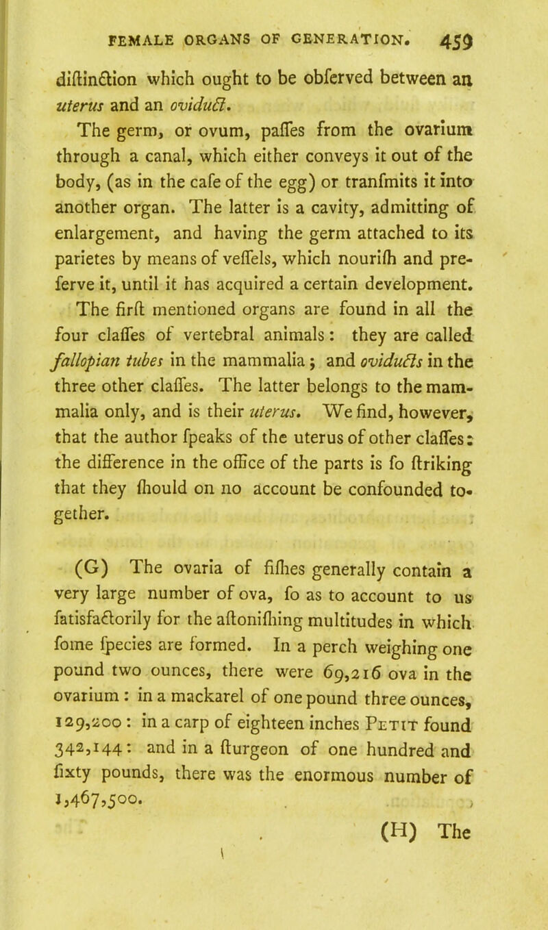 diftin£lion which ought to be obfcrved between an uterus and an ovidu6i. The germ, or ovum, pafles from the ovanum through a canal, which either conveys it out of the body, (as in the cafe of the egg) or tranfmits it into another organ. The latter is a cavity, admitting of enlargement, and having the germ attached to its parietes by means of veffels, which nourlfh and pre- ferve it, until it has acquired a certain development. The firfl: mentioned organs are found in all the four clalTes of vertebral animals: they are called fallopian tubes in the mammalia; and oviduds in the three other claffes. The latter belongs to the mam- malia only, and is their uterus. We find, however, that the author fpeaks of the uterus of other claffes: the difference in the office of the parts is fo ftriking that they fliould on no account be confounded to- gether. (G) The ovaria of fiflies generally contain a very large number of ova, fo as to account to us fatisfadorily for the aftonifliing multitudes in which fome Ipecies are formed. In a perch weighing one pound two ounces, there were 69,216 ova in the ovarium : in a mackarel of one pound three ounces, 129,200 : in a carp of eighteen inches Petit found 342,144: and in a fturgeon of one hundred and fixty pounds, there was the enormous number of 1,467,500. (H) The