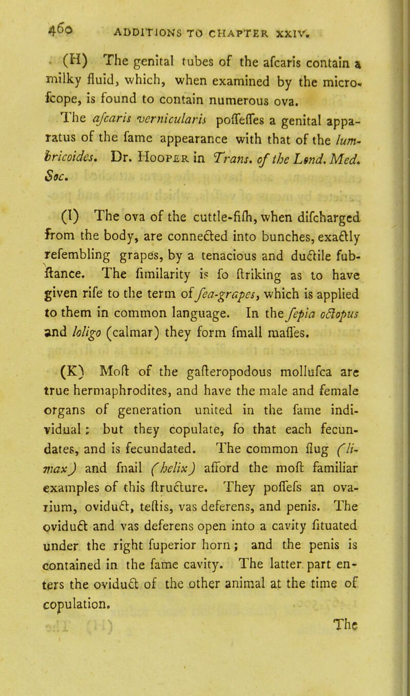 (H) The genital tubes of the afcaris contain a milky fluid, which, when examined by the micro* fcope, is found to contain numerous ova. The afcaris vernicularis poffeffes a genital appa- ratus of the fame appearance with that of the lum- hricoides. Dr. Hooper in Trans, of the Lsnd. Med. Soc. (I) The ova of the cuttle-fifh, when difchargcd from the body, are connected into bunches, exadly refembling grapes, by a tenacious and duftile fub- llance. The fimilarity is fo ftriking as to have given rife to the term offea-grapes, which is applied to them in common language. In the fepia odopus and loligo (calraar) they form fmall raafl'es. (K) Moft of the gaderopodous mollufca arc true hermaphrodites, and have the male and female organs of generation united in the fame indi- vidual ; but they copulate, fo that each fecun- dates, and is fecundated. The common Aug (li- max J and fnail (helix) afford the moft familiar examples of this ftruclure. They poffefs an ova- rium, ovidufl, teftis, vas deferens, and penis. The oviduft and vas deferens open into a cavity fituated under the right fuperior horn; and the penis is contained in the fame cavity. The latter part en- ters the ovidud of the other animal at the time of copulation. The