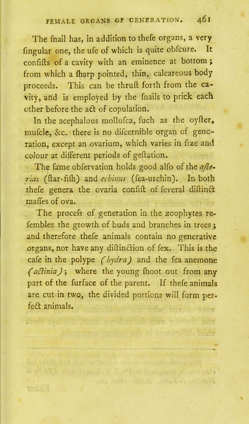 The fnail has, in addition to thefe organs, a very fingular one, the ufe of which is quite obfcure. It confifls of a cavity with an eminence at bottom ; from which a (harp pointed, thin, calcareous body proceeds. This can be thruft forth from the ca- vity, atld is employed by the fnails to prick each other before the aft of copulation. In the acephalous mollufca, fuch as the oyfler, mufcle. Sec. there is no difcernible organ of gene- ration, except an ovarium, which varies in fize and colour at different periods of geftation. The fame obfervation holds good alfo of the <3/?^- rias (ftar-fifti) md echinus (fea-urchin). In both thefe genera the ovaria confifl of feveral diftind raaffes of ova. The procefs of generation In the zoophytes re- fembles the growth of buds and branches in trees j and therefore thefe animals contain no generative organs, nor have any diftindion of fex.. This is the cafe in the polype Chydra) and the fea anemone adinia) ; where the young fhoot out from any part of the furface of the parent. If thefe animals are cut in two, the divided portions will form per- fed animals.