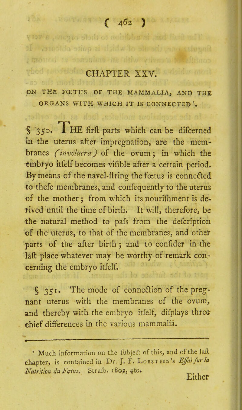 ( 4^2 ) CHAPTER XXV. ON THE FCETUS OF THE MAMMALIA, AND THE ORGANS WITH WHICH IT IS CONNECTED'. S 350. The firft parts which can be difcerned in the uterus after impregnation, are the mem- branes (involucra) of the ovum; in which the embryo itfelf becomes vifible after a certain period. By means of the navel-firing the foetus is connefled to thefe membranes, and confequently to the uterus of the mother ; from which its nourifhment is de- rived until the time of birth. It will, therefore, be the natural method to pafs from the defcription of the uterus, to that of the membranes, and other parts of the after birth ; and to confider in the lad: place whatever may be worthy of remark con- cerning the embryo itfelf. § 351, The mode of connexion of the preg- nant uterus with the membranes of the ovum, and thereby with the embryo itfelf, difplays three chief differences in the various mammalia. ' Much information on the fubjeft of this, and of the laft chapter, is contained In Dr. J. F. Lodstein's EJaifurIa Nutrition, du Fdtiis. Strafb. 1802, 4to. Either