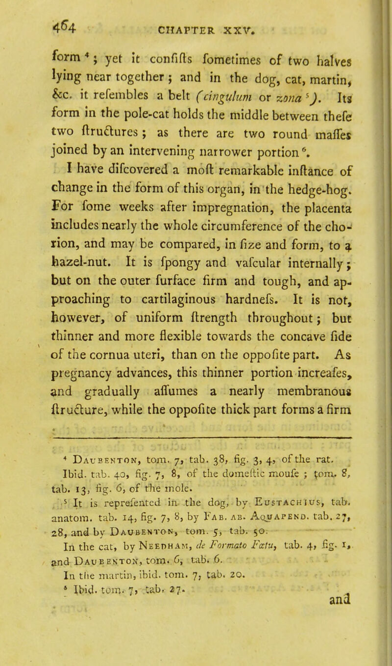 4^4 CHAPTER XXV. form *; yet it confifls fometlmes of two halves lying near together ; and in the dog, cat, martin, &c. it refembles a belt (cinguhim or zo)ia '). Its form in the pole-cat holds the middle between thefe two ftruQures; as there are two round mafles joined by an intervening narrower portion I have difcovered a mo ft remarkable inftance of change in the form of this organ, in the hedge-hog. For fome weeks after impregnation, the placenta includes nearly the whole circumference of the cho- rion, and may be compared, in fize and form, to ^ hazel-nut. It is fpongy and vafcular internally; but on the outer furface firm and tough, and ap- proaching to cartilaginous hardnefs. It is not, however, of uniform ftrength throughout; but thinner and more flexible towards the concave fide of the cornua uteri, than on the oppofite part. As pregnancy advances, this thinner portion increafes, and gradually affumes a nearly membranous flrudlure, while the oppofite thick part forms a firm * Daubenton, torn. 7, tab. 38, fig. 3, 4, of the rat. Ibid. tab. 40, fig. 7, S, of the domeftic moufe ; ^om. 8, tab. 13, fig. 6, of the mole. , It is reprefentcd in the dog, bv Eustachius, tab, anatom. tab. 14, fig. 7, B, by Fab. ab. Aquapekd. tab. 27, 28, and by Daubenton, torn. 5, tab. 50; In the cat, by Needham, Je Formate FatUf tab. 4, jfig- i» and Daubekton, torn. C, tab. 6. In tlie martin, ibid. torn. 7, tab. 20. * Ibid. torn. 7, tab, 27.