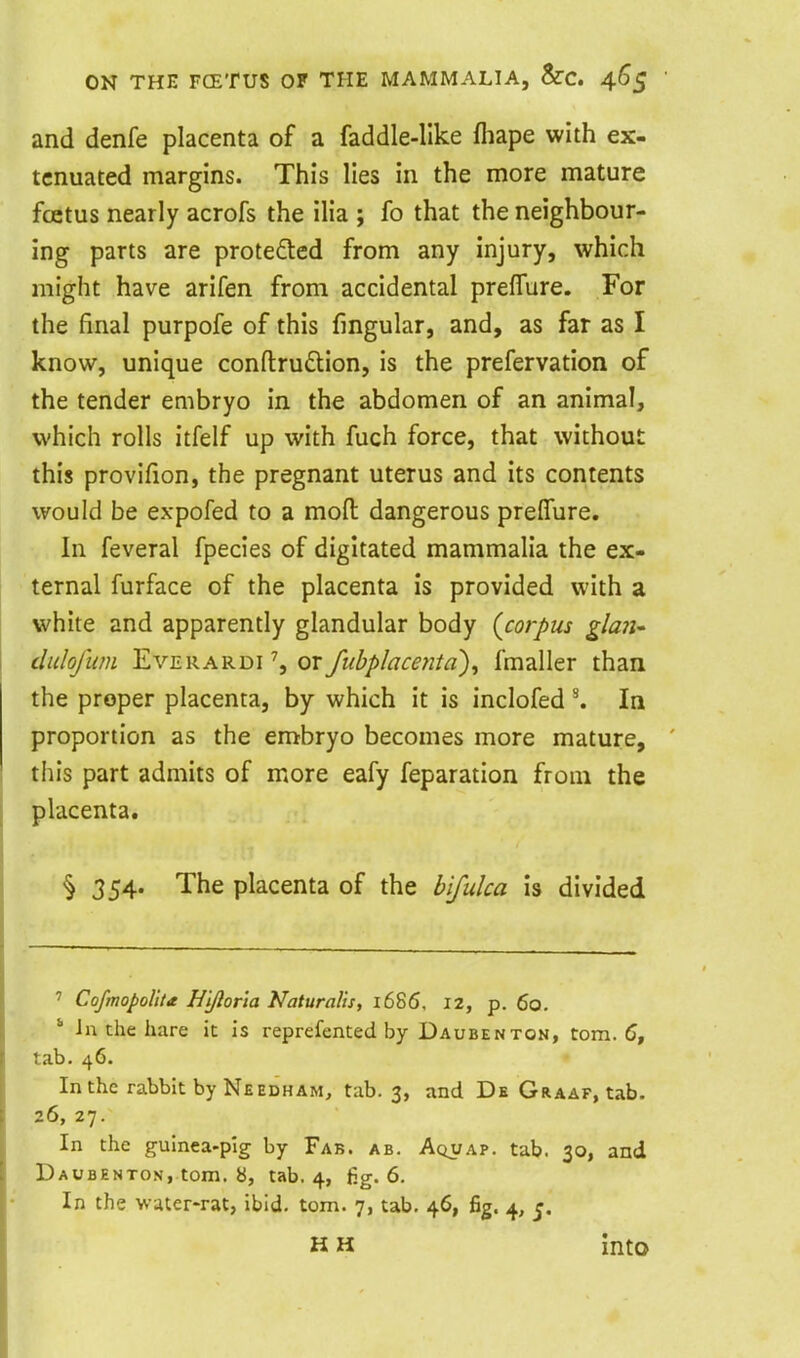 and denfe placenta of a faddle-Uke fliape with ex- tenuated margins. This lies in the more mature fcetus nearly acrofs the ilia ; fo that the neighbour- ing parts are proteded from any injury, which might have arifen from accidental preflure. For the final purpofe of this fingular, and, as far as I know, unique conflruftion, is the prefervation of the tender embryo in the abdomen of an animal, which rolls itfelf up with fuch force, that without this provifion, the pregnant uterus and its contents would be expofed to a mofl: dangerous preflure. In feveral fpecies of digitated mammalia the ex- ternal furface of the placenta is provided with a white and apparently glandular body (^corpus gla7i' diilofum EvERARDi \ or fubplacentd)^ fmaller than the proper placenta, by which it is inclofed ^ In proportion as the embryo becomes more mature, this part admits of more eafy feparation from the placenta. § 354. The placenta of the hlfulca is divided ' CofmopoUu Hiftorla Naturalls, 1686. 12, p. 60. ' Jn the hare it is reprefented by Daubenton, torn. 5, tab. 46. In the rabbit by NeedhAM, tab. 3, and De Graaf, tab. 26, 27. In the guinea-pig by Fab. ab. Aquap. tab. 30, and Daubenton, torn, b, tab. 4, fig. 6. In the water-rat, ibid. torn. 7, tab. 46, fig. 4, H H into