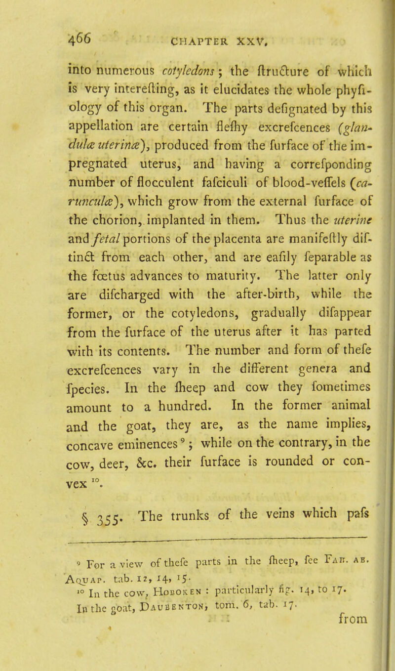 into numerous cotyledons; the ftru6i:ure of which is very interefting, as it elucidates the whole phyfi- ology of this organ. The parts defignated by this appellation are certain flefhy excrefcences (glan- dula uterine)J produced from the furface of the im- pregnated uterus, and having a correfponding number of flocculent fafciculi of blood-velfels {ca- I'lmctda), which grow from the external furface of the chorion, implanted in them. Thus the icterhig and fetal portions of the placenta are manifeftly dif- tin£t from each other, and are eafily feparable as the foetus advances to maturity. The latter only are difcharged with the after-birth, while the former, or the cotyledons, gradually difappear from the furface of the uterus after it has parted with its contents. The number and form of thefe excrefcences vary in the different genera and fpecies. In the flieep and cow they fometimes amount to a hundred. In the former animal and the goat, they are, as the name implies, concave eminences'; while on the contrary, in the cow, deer, &c. their furface is rounded or con- vex '°. § 355. The trunks of the veins which pafs ' For a view of thefe parts in the flieep, fee Fak. ab. Aqvap. tab. iz, 14, 15- '° In the COW; Hoboken : particularly fi?. 14, to 17. In the goat, Daubenton, torn. 6, tab. 17. from