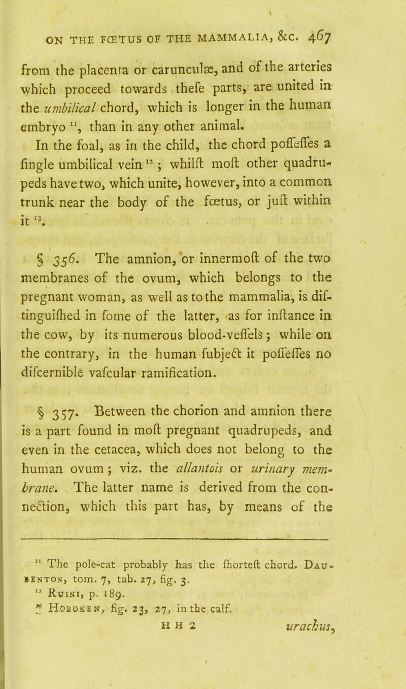 from the placenta or carunculas, and of the arteries which proceed towards thefe parts, are united in the umbilical chord, which is longer in the human embryo than in any other animal. In the foal, as in the child, the chord poffeffes a fingle umbilical vein  ; whilfl: moil other quadru- peds have two, which unite, however, into a common trunk near the body of the foetus, or jud within it '\ § 356. The amnion, or innermoft of the two membranes of the ovum, which belongs to the pregnant woman, as well as to the mammalia, is dif- tinguiflied in fome of the latter, as for inflance in the cow, by its numerous blood-vefl'els; while on the contrary, in the human fubjeft it poflefles no difcernible vafcular ramification. § 357. Between the chorion and amnion there is a part found in mofl: pregnant quadrupeds, and even in the cetacea, which does not belong to the human ovum ; viz. the allantois or urinary mem brane. The latter name is derived from the con- nexion, which this part has, by means of the  The pole-cat probably has the ftiorteft chord. Dau- BENTON, torn. 7, tab. 27, fig. 3.  RuiNi, p. 189. ^ HoBOKEN^ fig. 23, 27^ in the calf. H H 2 urachiis^