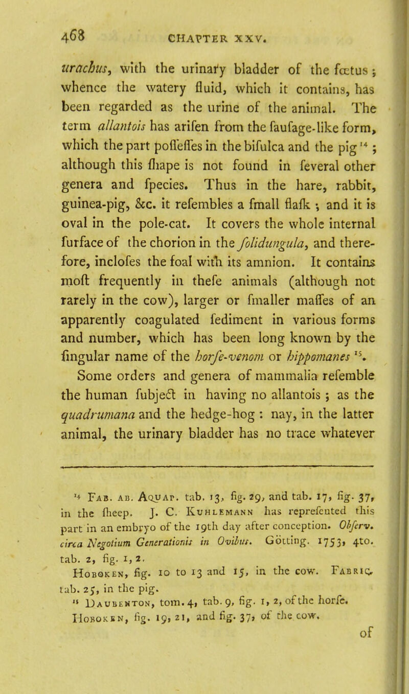 itrachus, with the urinafy bladder of the foetus i whence the watery fluid, which it contains, has been regarded as the urine of the animal. The term allantois has arifen from the faufage-like form, which the part poflefles in the bifulca and the pig '*; although this fliape is not found in feveral other genera and fpecies. Thus in the hare, rabbit, guinea-pig, &c. it refembles a fmall flalk and it is oval in the pole-cat. It covers the whole internal furface of the chorion in the folidungula^ and there- fore, inclofes the foal witTi its amnion. It contains rnoft frequently in thefe animals (although not rarely in the cow), larger or fmaller mafles of an apparently coagulated fediment in various forms and number, which has been long known by the fmgular name of the horfe-venom or Inppomanes Some orders and genera of mammalia referable the human fubjes^l in having no allantois; as the quadrnmana and the hedge-hog : nay, in the latter animal, the urinary bladder has no trace whatever Fab. An. Aquap, tab. 13, fig. 29, and tab. 17, fig. 37, In the flieep. J. C. Kuhlemann has rcprefcuted this part in an embryo of the 19th day after conception. Obferv. cina Negotium Generationis in Ovihus. Gbtting. 1753, 4to. tab. 2, fig. I, 2. HoBQKEN, fig. 10 to 13 and 15, in the cow. Fabric;, tab. 25, in the pig. '» Daubexton, torn. 4, tab. 9, fig. i, 2, of the horfe. HoBOKBN, fig. 19, 21, and fig. 37, of the cow. of