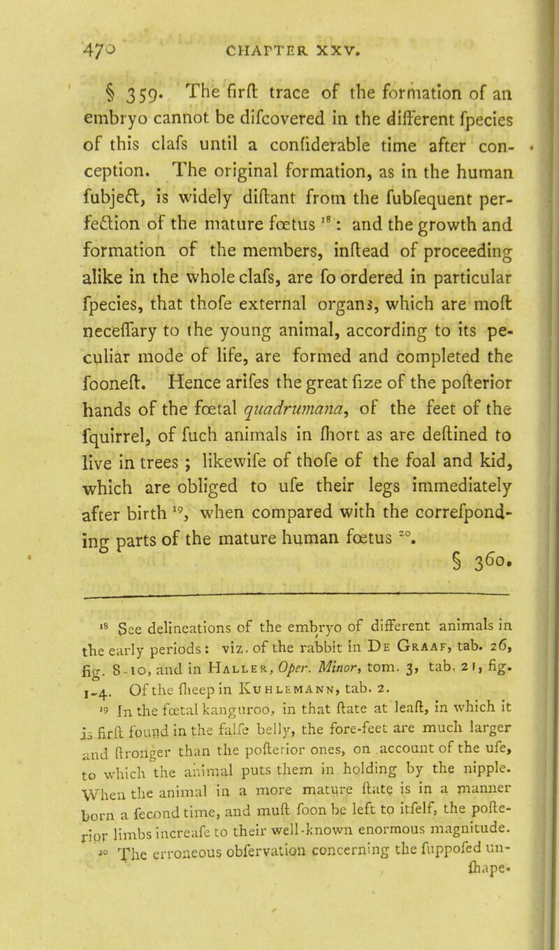 § 359. The firft trace of the formation of an embryo cannot be difcovered in the different fpecies of this clafs until a confiderable time after con- ception. The original formation, as in the human fubjeft, is widely diflant from the fubfequent per- feflion of the mature foetus  : and the growth and formation of the members, inflead of proceeding alike in the whole clafs, are fo ordered in particular fpecies, that thofe external organs, which are moft ijeceffary to the young animal, according to its pe- culiar mode of life, are formed and completed the fooneft. Hence arifes the great fize of the pofterior hands of the foetal qiiadriwiana, of the feet of the fquirrel, of fuch animals in fhort as are deftined to live in trees ; likewife of thofe of the foal and kid, which are obliged to ufe their legs immediately- after birth when compared with the correfpond- ing parts of the mature human foetus '°. § 3^0' See delineations of the embryo of different animals in the early periods: viz. of the rabbit in De Graaf, tab. 26, fig. 8-10, and in Haller, Oper. Minor, torn. 3, tab, 21, fig. 1,4. Of the flieep in Ivuhlemann, tab. 2. '9 In the foetal kanguroo, in that ftate at lead, in which it is fir ft found in the falfe belly, the fore-feet are much larger and (Ironger than the pofterior ones, on account of the ufe, to which the animal puts them in holding by the nipple. When the animal in a more mature ftate is in a manner born a fecond time, and muft foon be left to itfelf, the pofte- ripr limbs increafe to their well-known enormous magnitude, file erroneous obfervation concerning the fuppofed un- ftiapC'