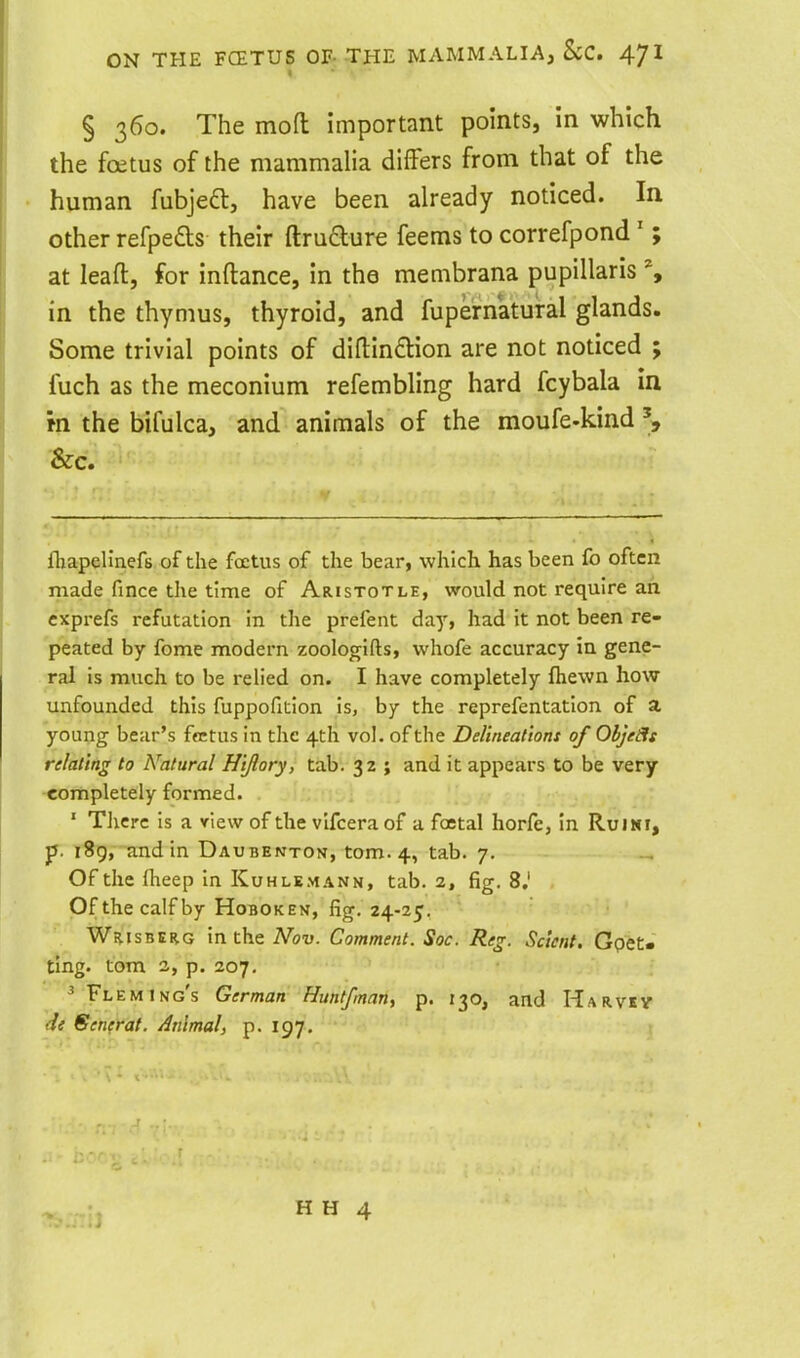 § 360. The moH: important points, in which the foetus of the mammalia differs from that of the human fubjeft, have been already noticed. In other refpefts their ftruaure feems to correfpond ' ; at leaft, for inftance, in the mecnbrana pupillaris % in the thymus, thyroid, and fupematural glands. Some trivial points of diftindtion are not noticed ; fuch as the meconium refembling hard fcybala in m the bifulca, and animals of the moufe-kind &c. fliapelinefs of the fcctus of the bear, which has been fo often made fince the time of Aristotle, would not require an cxprefs refutation in the prefent day, had it not been re- peated by fome modern zoologifls, whofe accuracy in gene- ral is much to be relied on. I have completely fhewn how unfounded this fuppofition is, by the reprefentation of a young bear's frctus in the 4th vol. of the Delineat'tont of ObjeSis relating to Natural Htflory, tab. 3Z ; and it appears to be very completely formed. ' There is a view of the vlfceraof a foetal horfe, in RuiNi, p. i8g, andin Daubenton, torn. 4, tab. 7. Of the iheep in Kuhlemann, tab. 2, fig. 8.' Ofthe calf by HoBOKEN, fig, 24-25. SBER.G in the Mov. Comment. Soc. Reg. Sclent, Gpet* ting, torn 2, p. 207. ^ Fleming's German Huntfman, p. 130, and Harvsv dt €fenfrat. Animal, p. 197. i H H 4