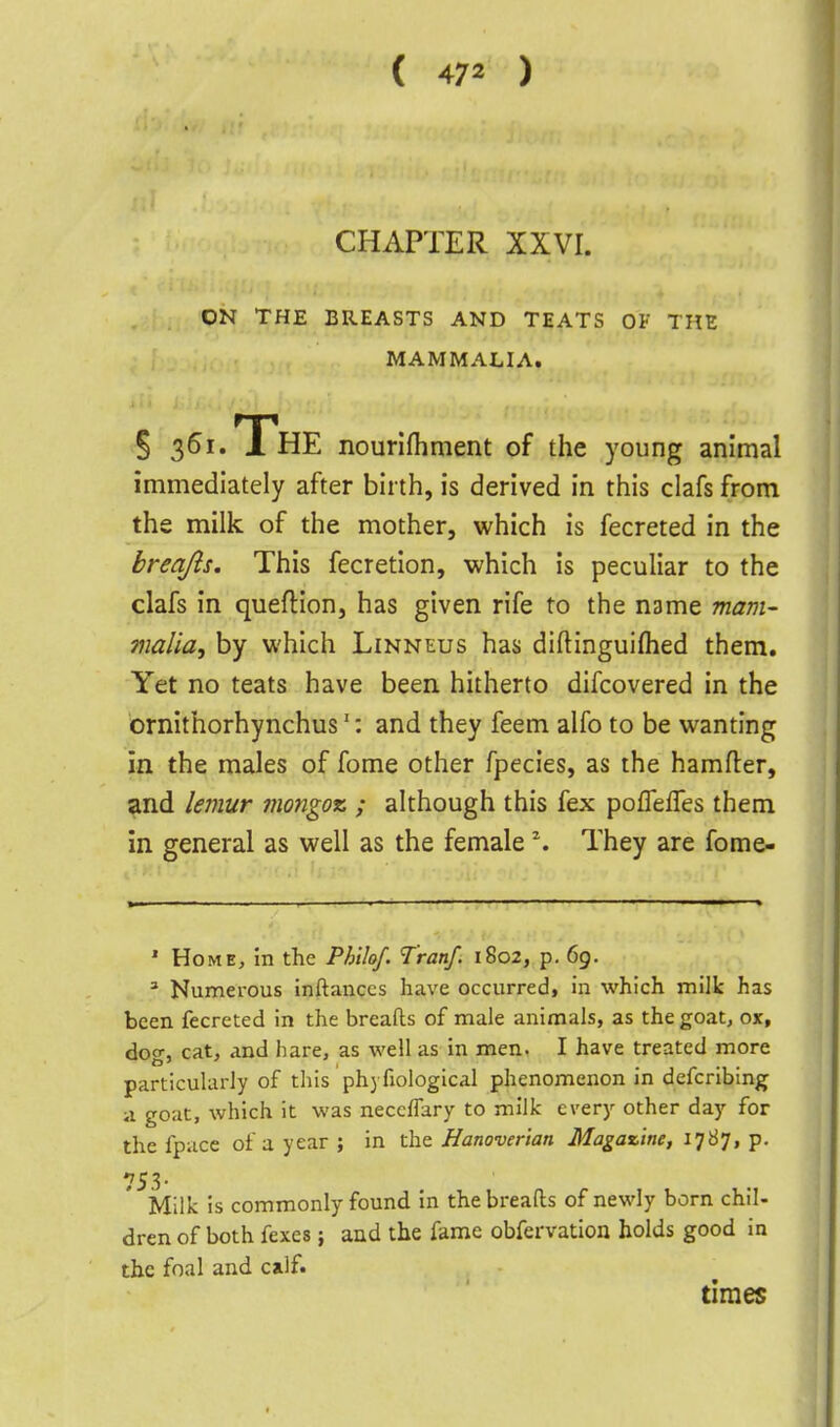 CHAPTER XXVI. ON THE BREASTS AND TEATS OF THE MAMMALIA. § 36i.TrHE nourlfhment of the young animal immediately after birth, is derived in this clafs from the milk of the mother, which is fecreted in the breajls. This fecretion, which is peculiar to the clafs in queflion, has given rife to the name mam- 7naHa, by which Linneus has diftinguiflied them. Yet no teats have been hitherto difcovered in the brnithorhynchus': and they feem alfo to be wanting in the males of fome other fpecies, as the hamfter, and lemur ?}iongoz ; although this fex poffefTes them in. general as well as the female \ They are fome- ' Home, in the Philof. T'ranf. 1802, p, 69. * Numerous inftaiiccs have occurred, in which milk has been fecreted in the breads of male animals, as the goat, ox, dog, cat, and hare, as well as in men. I have treated more particularly of this ph) fiological phenomenon in defcribing ii goat, which it was neccffary to milk every other day for the fpucc of a year ; in the Hanoverian Magazine, 1787, p. 753. Milk is commonly found in the breads of newly born chil- dren of both fexes; and the fame obfervation holds good in the foal and calf. times