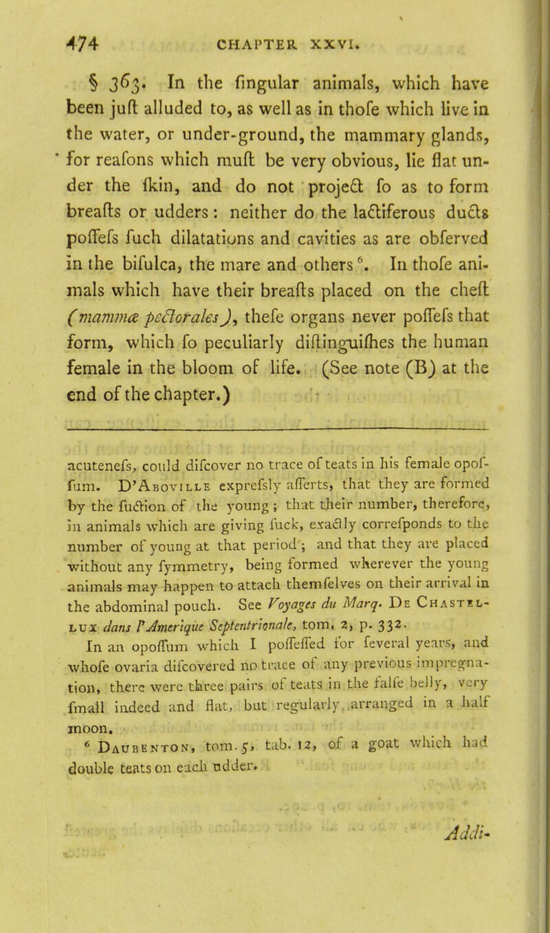 § 363. In the fingular animals, which have been juft alluded to, as well as in thofe which live in the water, or under-ground, the mammary glands, ■ for reafons which muft be very obvious, lie flat un- der the (kin, and do not proje£l fo as to form breads or udders : neither do the ladliferous duels poflefs fuch dilatations and cavities as are obferved in the bifulca, the mare and others ^. In thofe ani- mals which have their breads placed on the chefl (mammce pcBorales J, thefe organs never poflefs that form, which fo peculiarly diftinguiflies the human female in the bloom of life. (See note (B) at the end of the chapter.) acutenefs, could dlfcover no trace of teats in his female opof- fum. D'Aboville exprefsly aflcrts, that they are formed by the fusion of the young ; that their number, therefore, in animals which are giving liick, exaaly correfponds to the number of young at that period ; and that they are placed ■without any fymmetry, being formed wherever the young animals may happen to attach themfelves on their arrival in the abdominal pouch. See f^oyages dit Marq. De Chastel- Lux dans rJmerlque Siptentrionak, torn, 2, p. 332. In an opo/Tum which I po/Tefled for feveral years, and whofe ovaria difcovered no trace of any previous impregrna- tion, there were three pairs of teats in the falfe belly, very fmall indeed and flat, but reg:ularly..arranged in a half moon, * Daubenton, tnm.5, tab. 12, of a goat which had double teats on each ndder. AdcU'
