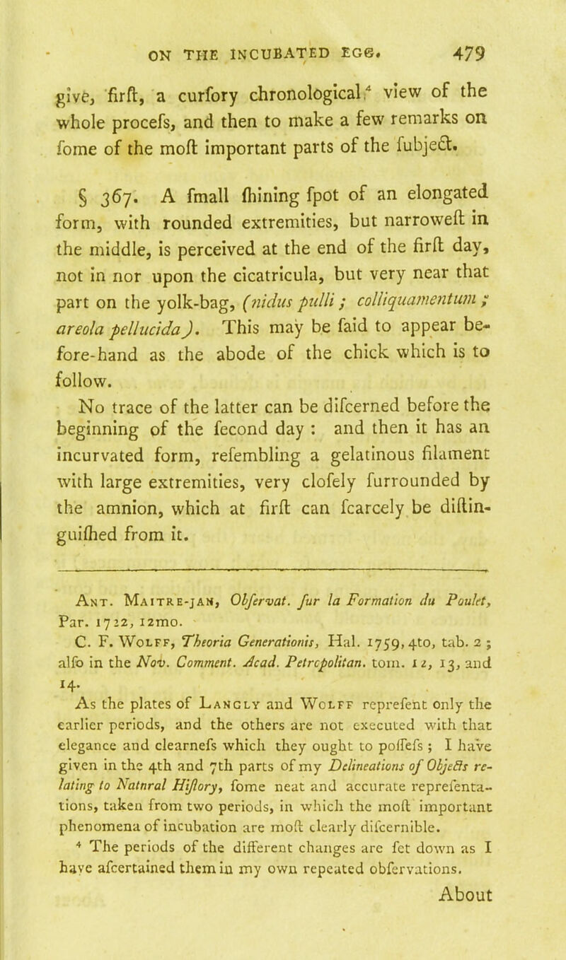 give, fir ft, a curfory chronological. view of the whole procefs, and then to make a few remarks on fome of the moft important parts of the fubjedt. § 367. A fmall (hining fpot of an elongated form, with rounded extremities, but narroweft in the middle, is perceived at the end of the firft day, not in nor upon the cicatricula, but very near that part on the yolk-bag, (7udus pidli; coUiquamentum ; areola pellucidaJ. This may be faid to appear be- fore-hand as the abode of the chick which is to follow. No trace of the latter can be difcerned before the beginning of the fecond day : and then it has an incurvated form, refembling a gelatinous filament with large extremities, very clofely furrounded by the amnion, which at firfl: can fcarcely be diftin- guiflied from it. Ant. Maitre-jam, Obfervat. fur la Formation du Poulet, Par. 1722, i2mo. C. F. Wolff, Theoria Generationis, Hal. 1759,410, tab. 2 ; alfo in the Nov. Comment. Acad. Petrcpolitan. toin. l i, 13, and As the plates of Langly and Wolff reprefent only the earlier periods, and the others are not executed with that elegance and clearnefs which they ought to pofFefs ; I have given in the 4th and 7th parts of my Delineations of Oijeffs re- lating to Natural Hi/lory, fome neat and accurate reprefenta- tions, taken from two periods, in which the mod important phenomena of incubation are moft clearly dilcernible. * The periods of the difterent changes arc fct down as I have afcertaiued them in my own repeated obfervations. About