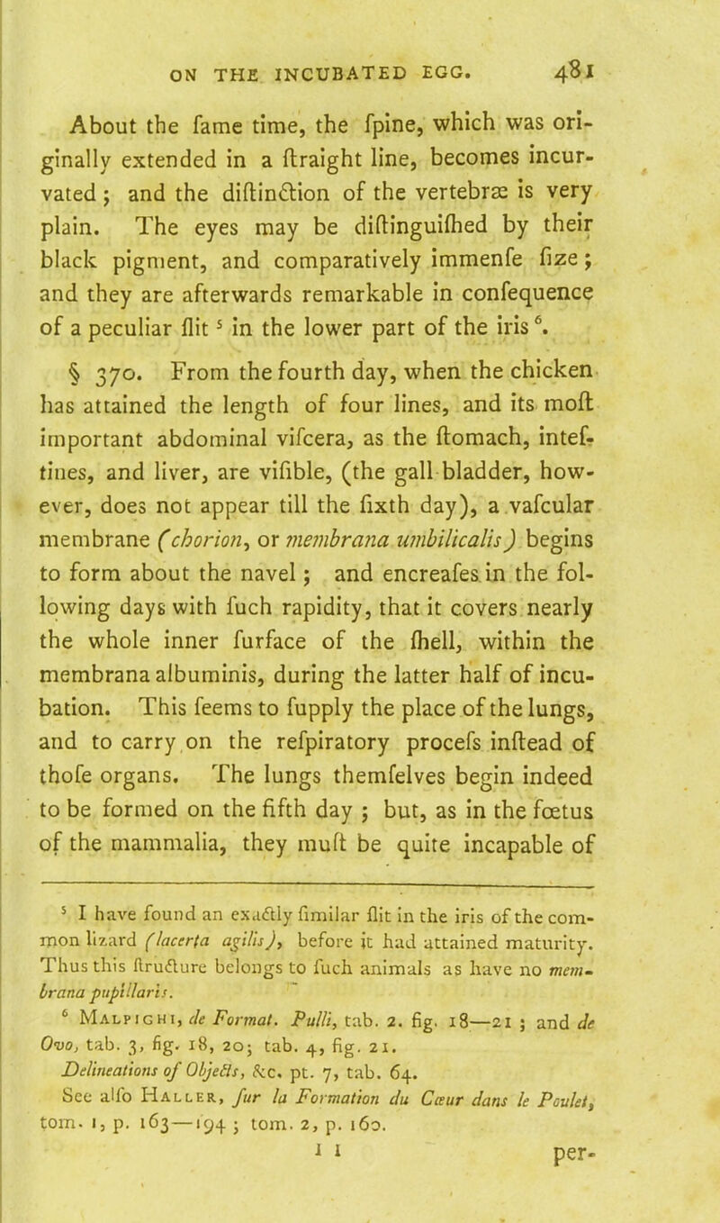 About the fame time, the fpine, which was ori- ginally extended in a ftraight line, becomes incur- vated y and the diftindion of the vertebras is very plain. The eyes may be diftinguifhed by their black pigment, and comparatively immenfe fize; and they are afterwards remarkable in confequence of a peculiar flit ^ in the lower part of the iris ^ § 370. From the fourth day, when the chicken has attained the length of four lines, and its moft important abdominal vifcera, as the ftomach, intef- tines, and liver, are vifible, (the gall bladder, how- ever, does not appear till the fixth day), a.vafcular membrane (chorion^ or ??ie?nbra?ia umbilicalis) begins to form about the navel; and encreafes in the fol- lowing days with fuch rapidity, that it covers nearly the whole inner furface of the fliell, within the membranaalbuminis, during the latter half of incu- bation. This feems to fupply the place of the lungs, and to carry on the refpiratory procefs inftead of thofe organs. The lungs themfelves begin indeed to be formed on the fifth day ; but, as in the foetus of the mammalia, they muft be quite incapable of ^ I have found an exaftly fimilar flit In the iris of the com- mon lizard (lacerta a^ilisj, before it had attained maturity. Thus this llrudlure belongs to fuch animals as have no wm- brana pup'tllaris. ' Malpighi, r/c Format. Pu/li, tab. 2. fig. 18—21 ; and Je Ovo, tab. 3, fig. 18, 20J tab. 4, fig. 21. Delineations of Objects, 5:c, pt. 7, tab. 64. See alfo Haller, fur la Formation du Cceur dans le Pouleti torn. I, p. 163 —194 ; lorn. 2, p. i6o. ^ 1 per-