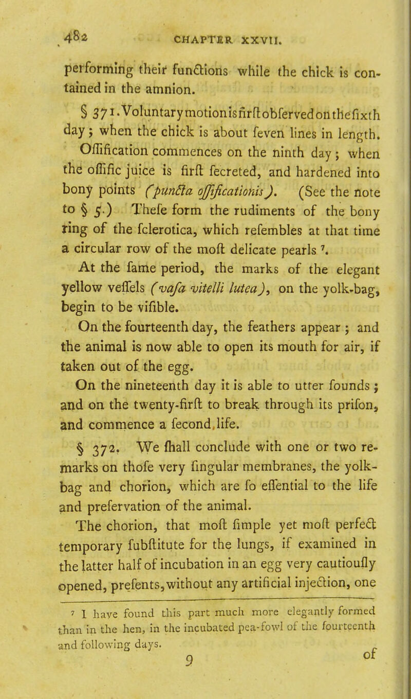4^2 performing their fundlions while the chick is con- tained in the amnion. § Syi.VoIuntarymotionisnrflobfervedonthefixth d^y; when the chick is about feven lines in length. Offification commences on the ninth day ; when the oflific juice is firft fecreted, and hardened into bony points fpun^a ojjlficationis). (See the note to § 5.) . Thefe form the rudiments of the bony ring of the fclerotica, which refembles at that time a circular row of the mofli delicate pearls \ At the fame period, the marks of the elegant yellow veflels (vafa vitelli lutea), on the yolk-bag, begin to be vifible. On the fourteenth day, the feathers appear ; and the animal is now able to open its mouth for air, if taken out of the egg. On the nineteenth day it is able to utter founds ; and on the twenty-firft: to break through its prifon, and commence a fecond.life. § 372. We fhall conclude with one or two re- marks on thofe very fmgular membranes, the yolk- bag and chorion, which are fo eflential to the life and prefervation of the animal. The chorion, that mofl: fimple yet mofl: perfect temporary fubftitute for the lungs, if examined in the latter half of incubation in an egg very cautioufly opened, prefents,without any artificial injeftion, one 7 1 have found this part much more elegantly formed than in the hen, in the incubated pea-fowl of the fpurteentfi and following days.