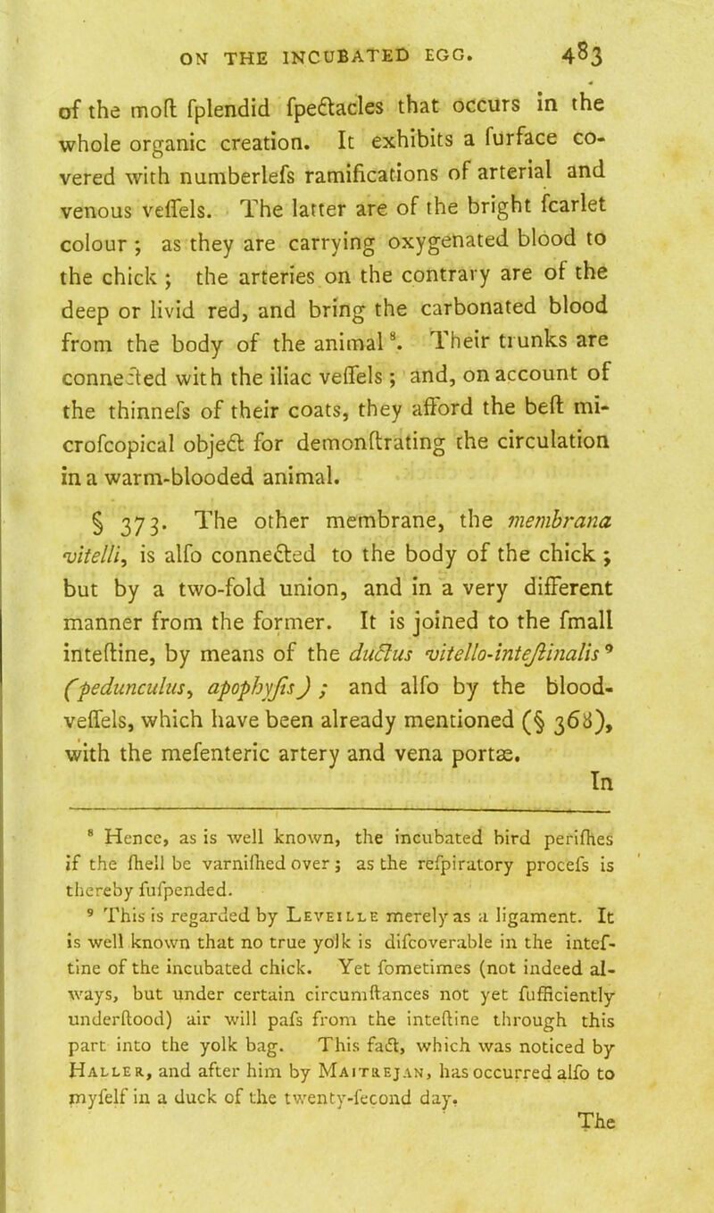 of the mod fplendid fpeaacles that occurs in the whole organic creation. It exhibits a furface co- vered with numberlefs ramifications of arterial and venous ve iTels. The latter are of the bright fcarlet colour ; as they are carrying oxygenated blood to the chick ; the arteries on the contrary are of the deep or livid red, and bring the carbonated blood from the body of the animaP. Their trunks are connefted with the iliac velTels; and, on account of the thinnefs of their coats, they afford the beft mi- crofcopical objedl for demonflrating the circulation in a warm-blooded animal. S 373. The other membrane, the membrana vitelli, is alfo connefted to the body of the chick ; but by a two-fold union, and in a very different manner from the former. It is joined to the fmall inteftine, by means of the ductus vitello-intejiinalis ^ (pedunculus^ apophyjis) ; and alfo by the blood- veffels, which have been already mentioned (§ 368), with the mefenteric artery and vena portae. In ' Hence, as is well known, the incubated bird perlfhes if the fhell be varnilhed over; as the refpiratory procefs is thereby fufpended. ' This is regarded by Leveille merely as a ligament. It is well known that no true yolk is difcoverable in the intef- tine of the incubated chick. Yet fometimes (not indeed al- ways, but under certain circumftances not yet fiifficiently underftood) air will pafs fi-om the inteftine through this part into the yolk bag. This faift, which was noticed by Haller, and after him by MAiraEjAN, has occurred alfo to myfelf in a duck of the twenty-fecond day. The