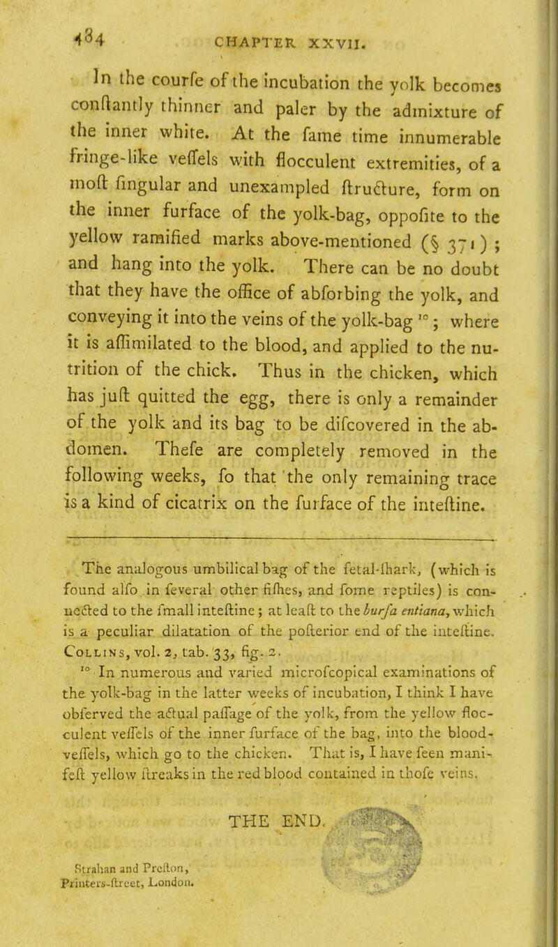 In the courfe of the incubation the yolk becomes conftantly thinner and paler by the admixture of the inner white. At the fame time innumerable fringe-like veffels with flocculent extremities, of a mofl: fmgular and unexampled ftrudure, form on the inner furface of the yolk-bag, oppofite to the yellow ramified marks above-mentioned (§ 371) ; and hang into the yolk. There can be no doubt that they have the office of abforbing the yolk, and conveying it into the veins of the yolk-bag  ; where it is affimilated to the blood, and applied to the nu- trition of the chick. Thus in the chicken, which has juft quitted the egg, there is only a remainder of the yolk and its bag to be difcovered in the ab- domen. Thefe are completely removed in the following weeks, fo that 'the only remaining trace is a kind of cicatrix on the furface of the inteftine. The analogous umbilical bag of the fetal-ihark, (which is found alfo in feveral other fiflies, and fome reptiles) is con- iiedted to the fmall inteftine; at lead to the bur/a entiana, which is a peculiar dilatation of the pofterior end of the inteftine. Collins, vol. 2, tab. 33, fig. 2. '° In numerous and varied microfcopical examinations of the yolk-bag in the latter weeks of incubation, I think I have obfcrved the adual palTiige of the yolk, from the yellow floc- culent Yelleis of the inner furface of the bag, into the blood- veflels, which go to the chicken. That is, I have feen mani- feft yellow ftreaksin the red blood contained in thofe veins, THE END. Strahan and Prcilon, Priiiteis-ftreet, London.