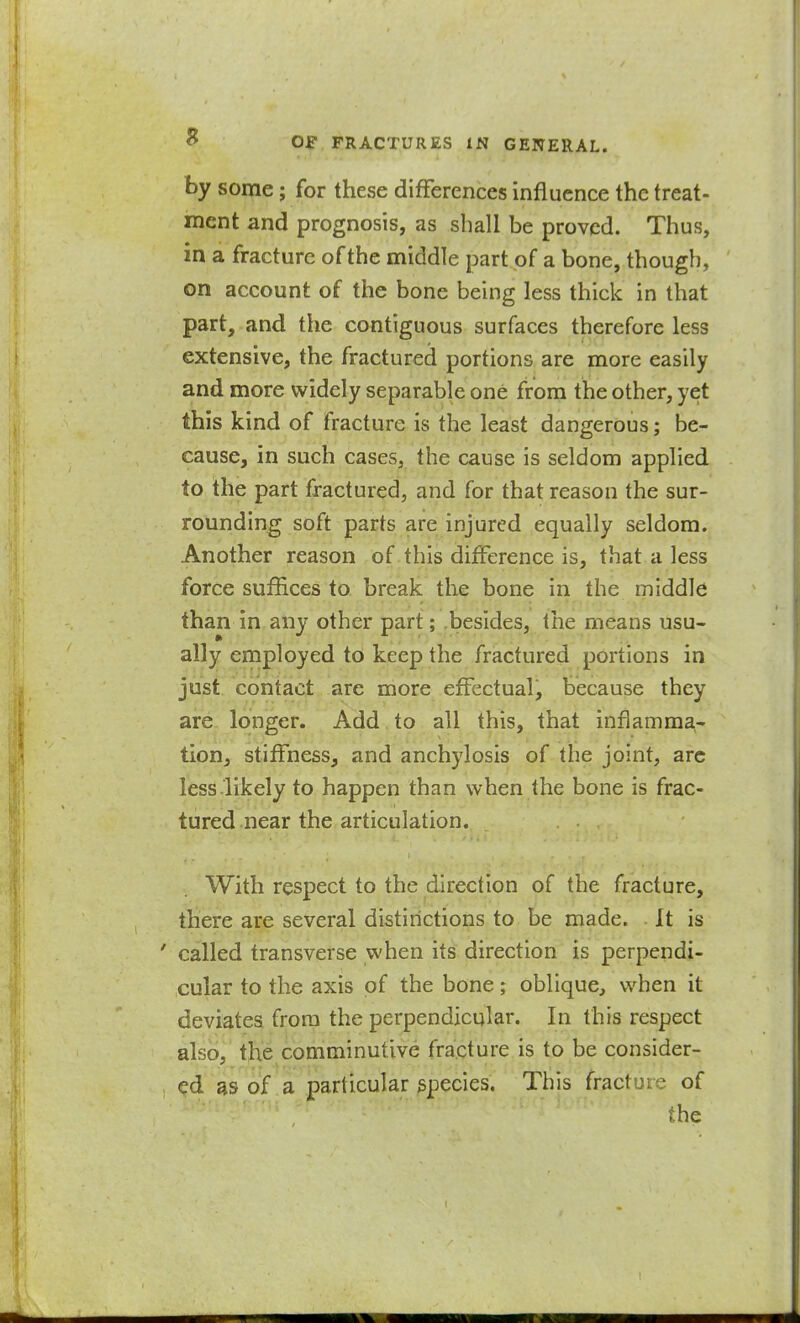 by some; for these differences influence the treat- ment and prognosis, as shall be proved. Thus, in a fracture of the middle part of a bone, though, on account of the bone being less thick in that part, and the contiguous surfaces therefore less extensive, the fractured portions are more easily and more widely separable one from the other, yet this kind of fracture is the least dangerous; be- cause, in such cases, the cause is seldom applied to the part fractured, and for that reason the sur- rounding soft parts are injured equally seldom. Another reason of this difference is, that a less force suffices to break the bone in the middle than in any other part; .besides, the means usu- ally employed to keep the fractured portions in just contact are more effectual, because they are longer. Add to all this, that inflamma- tion, stiffness, and anchylosis of the joint, arc less.likely to happen than when the bone is frac- tured near the articulation. With respect to the direction of the fracture, there are several distinctions to be made. It is ' called transverse when its direction is perpendi- cular to the axis of the bone; oblique, when it deviates from the perpendicular. In this respect also, the comminutive fracture is to be consider- ed as of a particular species. This fracture of