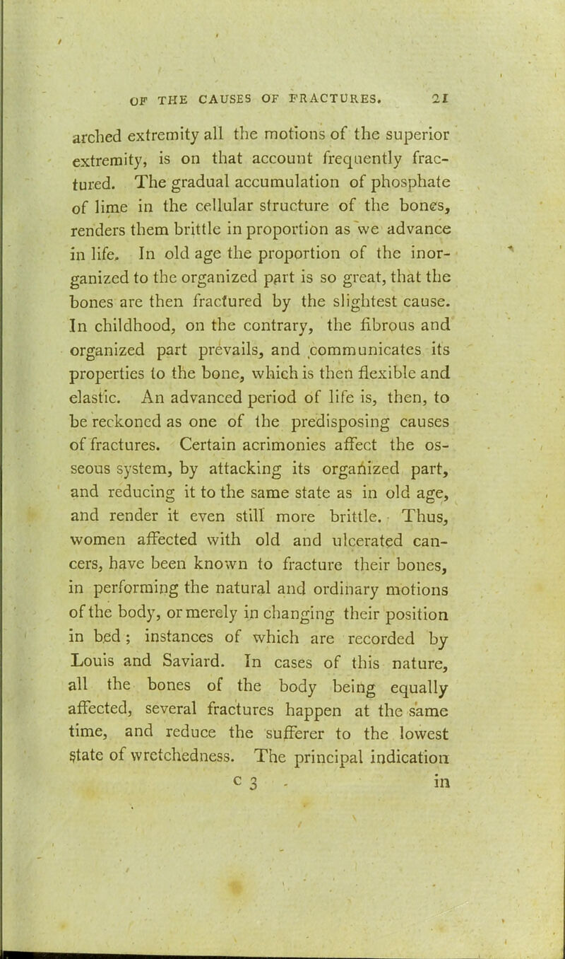 arched extremity all the motions of the superior extremity, is on that account frequently frac- tured. The gradual accumulation of phosphate of lime in the cellular structure of the bones, renders them brittle in proportion as ~we advance in life. In old age the proportion of the in or- ganized to the organized part is so great, that the bones are then fractured by the slightest cause. In childhood, on the contrary, the fibrous and organized part prevails, and communicates its properties to the bone, which is then flexible and elastic. An advanced period of life is, then, to be reckoned as one of the predisposing causes of fractures. Certain acrimonies affect the os- seous system, by attacking its organized part, and reducing it to the same state as in old age, and render it even still more brittle. Thus, women affected with old and ulcerated can- cers, have been known to fracture their bones, in performing the natural and ordinary motions of the body, or merely in changing their position in bed; instances of which are recorded by Louis and Saviard. In cases of this nature, all the bones of the body beiiig equally affected, several fractures happen at the same time, and reduce the sufferer to the lowest §tate of wretchedness. The principal indication c 3 - in