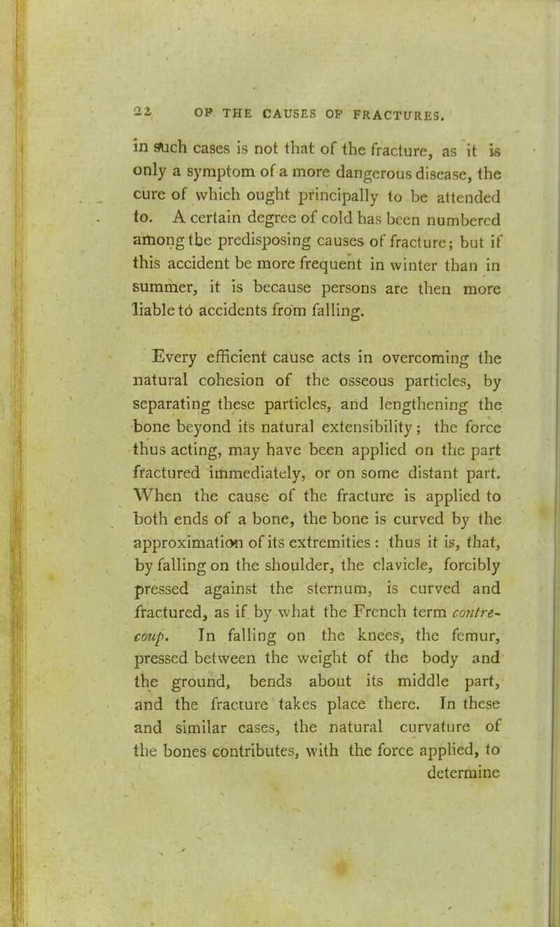 in sFuch cases is not that of the fracture, as it is only a symptom of a more dangerous disease, the cure of which ought principally to be attended to. A certain degree of cold has been numbered among the predisposing causes of fracture; but if this accident be more frequent in winter than in summer, it is because persons are then more liable td accidents from falling. Every efficient cause acts in overcoming the natural cohesion of the osseous particles, by separating these particles, and lengthening the bone beyond its natural extensibility; the force thus acting, may have been applied on the part fractured immediately, or on some distant part. When the cause of the fracture is applied to both ends of a bone, the bone is curved by the approximation of its extremities : thus it is, that, by falling on the shoulder, the clavicle, forcibly pressed against the sternum, is curved and fractured, as if by what the French term cojitre- coup. In falling on the knees, the femur, pressed between the weight of the body and the ground, bends about its middle part, and the fracture takes place there. In these and similar cases, the natural curvature of the bones contributes, with the force applied, to determine