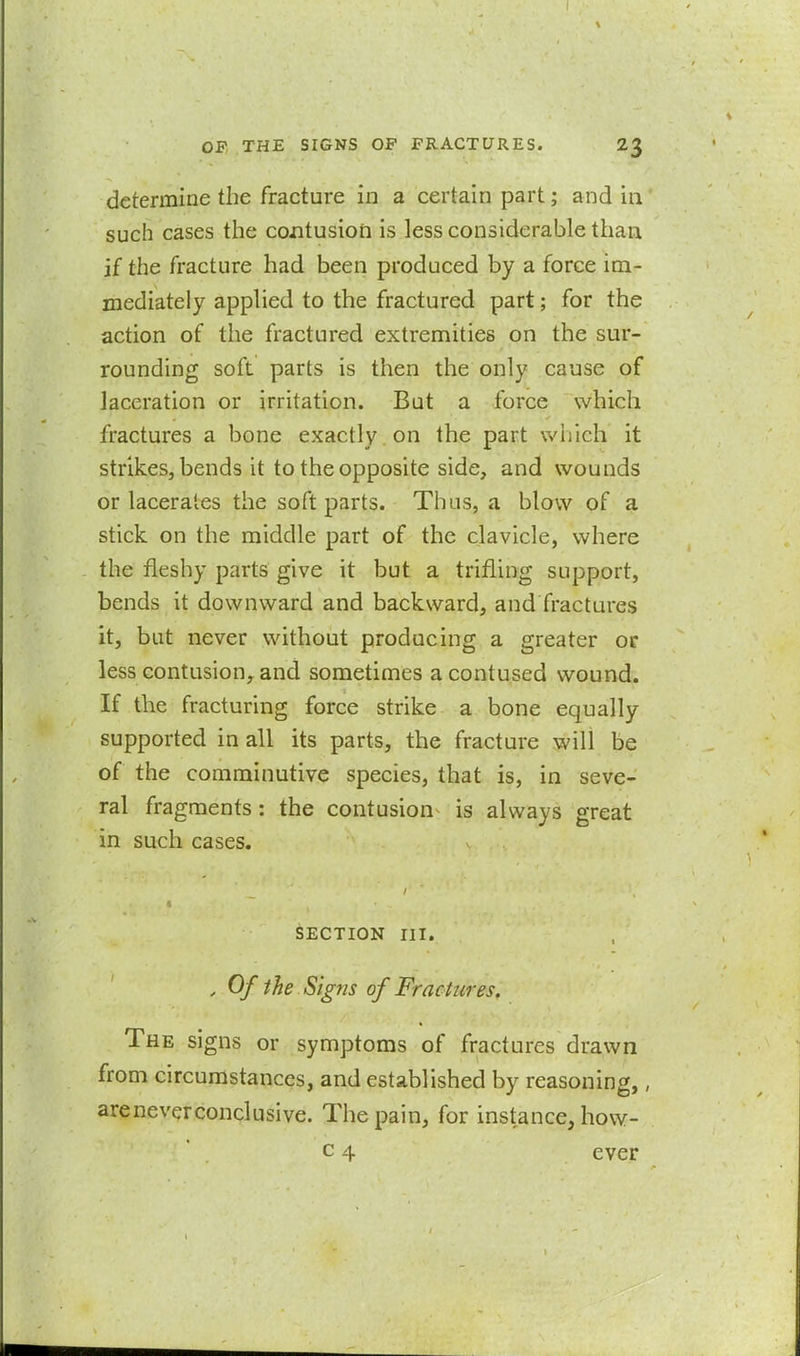 determine the fracture in a certain part; and in such cases the contusiori is less considerable than if the fracture had been produced by a force im- mediately applied to the fractured part; for the action of the fractured extremities on the sur- rounding soft parts is then the only cause of laceration or irritation. But a force which fractures a bone exactly on the part which it strikes, bends it to the opposite side, and wounds or lacerates the soft parts. Thus, a blow of a stick on the middle part of the clavicle, where the fleshy parts give it but a trifling support, bends it downward and backward, and fractures it, bat never without producing a greater or less contusion, and sometimes a contused wound. If the fracturing force strike a bone equally supported in all its parts, the fracture will be of the comminutive species, that is, in seve- ral fragments: the contusion is always great in such cases. SECTION III. , Of the Sig7is of Fractures. The signs or symptoms of fractures drawn from circumstances, and established by reasoning,, areneverconclusive. The pain, for instance, how- c 4 ever