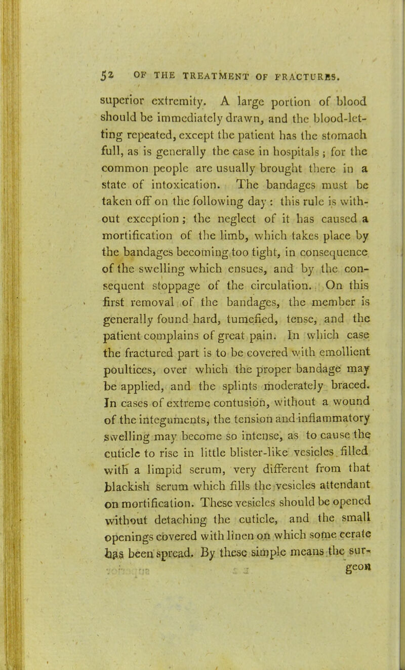 superior extremity. A large portion of blood should be immediately drawn, and the blood-let- ting repeated, except the patient has the stomach full, as is generally the case in hospitals ; for the common people are usually brought there in a state of intoxication. The bandages must be taken off on the following day : this rule is with- out exception; the neglect of it has caused a mortification of the limb, which takes place by the bandages becoming too tight, in consequence of the swelling which ensues, and by the con- sequent stoppage of the circulation. On this first removal of the bandages, the member is generally found hard, tumefied, tense, and the patient complains of great pa^in. I,n which case the fractured part is to be covered with emollient poultices, over which the proper bandage may be applied, and the splints moderately braced. In cases of extreme contusion, without a wound of the integuments^ the tension and inflammatory ;swelling may become so intense, as to cause the cuticle to rise in little blister-like vesicles.filled with a limpid serum, very different from that tlackish serum which fills the vesicles attendant on mortification. These vesicles should be opened without detaching the cuticle, and the small openings covered with linen on which some cerate ij^S been spread. By these siii^ple means the sur- geon