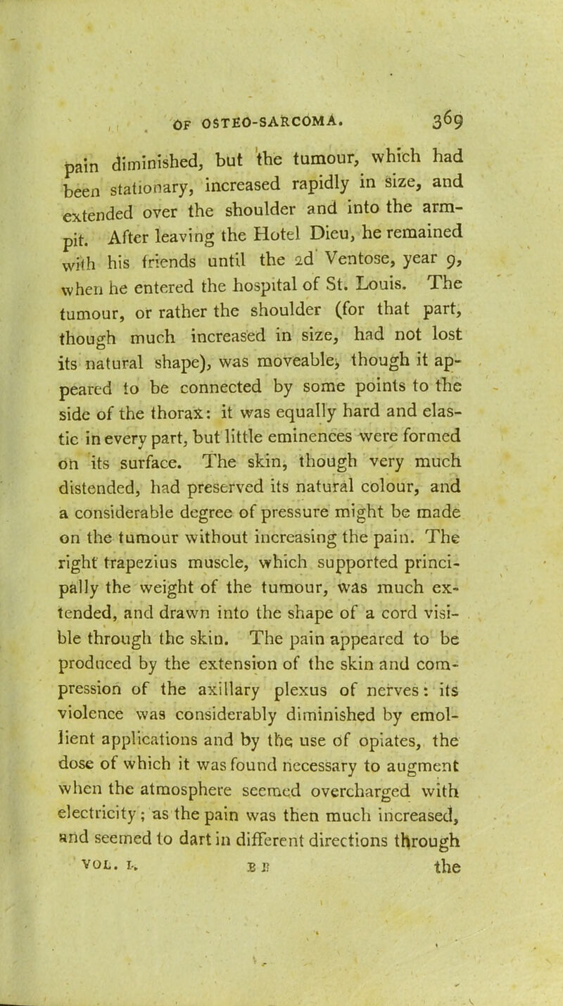 pain aiminished, but the tumour, which had been stationary, increased rapidly in size, and extended over the shoulder and into the arm- pit. After leaving the Hotel Dieu, he remained with his friends until the id Ventose, year 9, when he entered the hospital of St. Louis. The tumour, or rather the shoulder (for that part, though much increased in size, had not lost its natural shape), was moveablcj though it ap- peared to be connected by some points to the side of the thoraX: it was equally hard and elas- tic in every part, but little eminences were formed on its surface. The skin, though very much distended, had preserved its natural colour, and a considerable degree of pressure might be made on the tumour without increasing the pain. The right trapezius muscle, which supported princi- pally the weight of the tumour, was much ex- tended, and drawn into the shape of a cord visi- ble through the skin. The pain appeared to be produced by the extension of the skin and com- pression of the axillary plexus of nerves: its violence was considerably diminished by emol- lient applications and by the use of opiates, the dose of which it was found necessary to augment when the atmosphere seemed overcharged with electricity ; as the pain was then much increased, and seemed to dart in different directions through VOL. E I? the