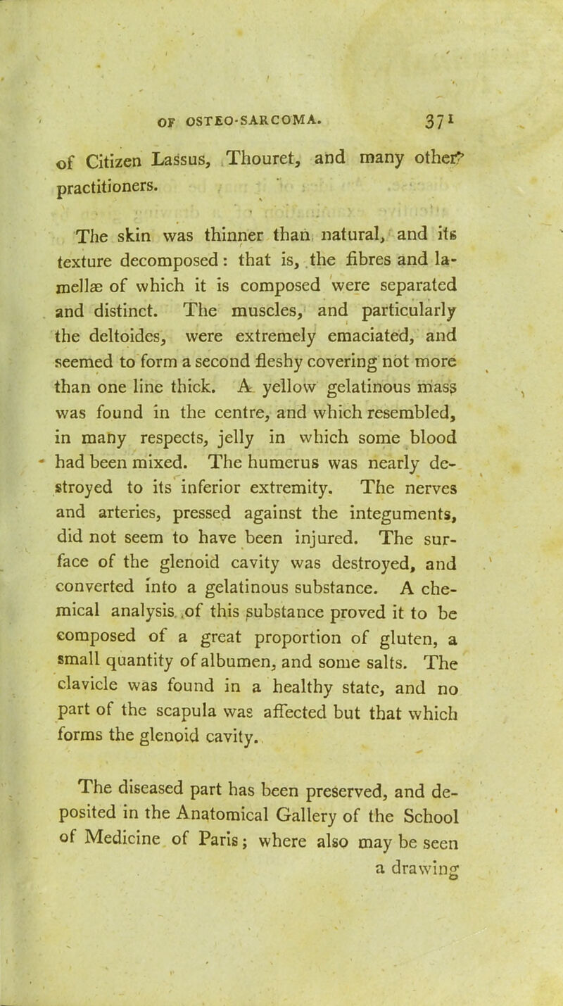 of Citizen Lassus, Thouret, and many othci^ practitioners. The skin was thinner than natural, and its texture decomposed: that is, the fibres and la- mellae of which it is composed were separated and distinct. The muscles, and particularly the deltoides, were extremely emaciated, and seemed to form a second fleshy covering not more than one line thick. Al yellow gelatinous rriass was found in the centre, and which resembled, in many respects, jelly in which some blood * had been mixed. The humerus was nearly de- stroyed to its inferior extremity. The nerves and arteries, pressed against the integuments, did not seem to have been injured. The sur- face of the glenoid cavity was destroyed, and converted into a gelatinous substance. A che- mical analysis, .of this substance proved it to be composed of a great proportion of gluten, a small quantity of albumen, and some salts. The clavicle was found in a healthy state, and no part of the scapula was affected but that which forms the glenoid cavity., The diseased part has been preserved, and de- posited in the Anatomical Gallery of the School of Medicine of Paris; where also may be seen a drawing