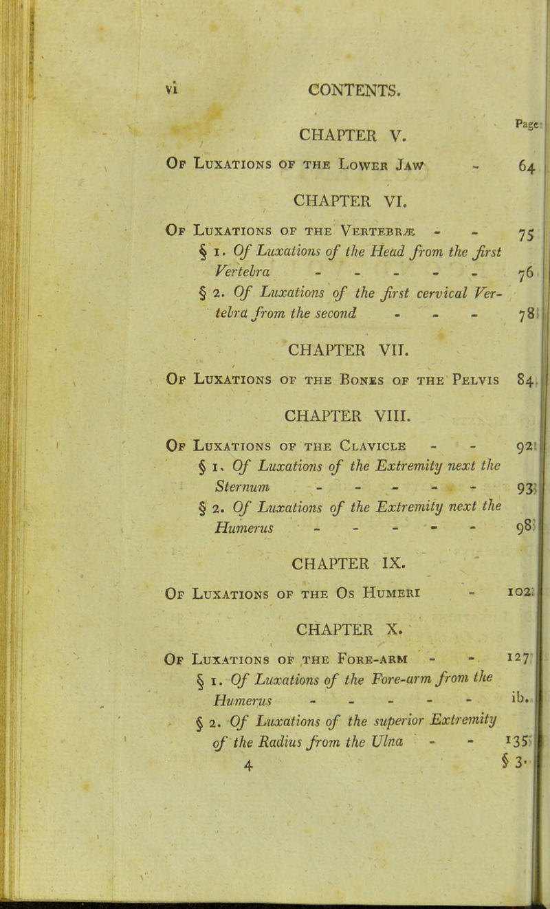 Page- CHAPTER V. Of Luxations of the Lower Jaw - 64 CHAPTER VL 75 Of Luxations of the Vertebra - §1.0/ Luxations of the Head from the first Vertehra - - - - - ^6 ^ 2. Of Luxations of the first cervical Ver- tebra from the second - - - 78 CHAPTER VH. Of Luxations of the Bones of the Pelvis 84 CHAPTER VHL Op Luxations of the Clavicle - - 92 § I- Of Luxations of the Extremity next the Sternum _ _ ^ - - 93 § 2. Of Luxations of the Extremity next the Humerus - - - - 98 CHAPTER IX. Of Luxations of the Os Humeri - 102 CHAPTER X. Of Luxations op the Fore-arm - - 127 § I. Of Luxations of the Fore-arm from the Humerus - - - - - i^* § 2. 0/ Luxations of the superior Extremity of the Radius from the Ulna - - i35 4 § 3'