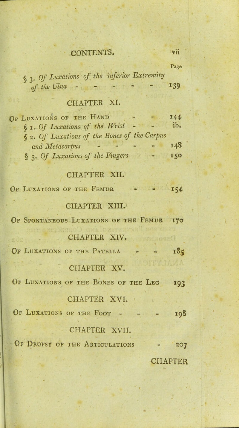 Page § 2- Of Luxations of tie injenor Extremity of tlw Ulna ----- 139 CHAPTER XL Qf Luxations op the Hand - - i44 §1.0/ Luxations^ of the Wrist - - ib. §2. Of Luxations of the Bones of the Carpus and Metacarpus _ - - - 148 § 3, 0/ Luxations of the Fingers - 150 CHAPTER XIL Of Luxations of the Femur - - 154 CHAPTER XHL Of Spontaneous Luxations of the Femur 170 CHAPTER XIV. Of Luxations of the Patella - - 185 CHAPTER XV. Of Luxations of the Bones of the Leg 193 CHAPTER XVL Of Luxations of the Foot - _ - 198 CHAPTER XVH. ■Of Profsy of the Articulations - 207