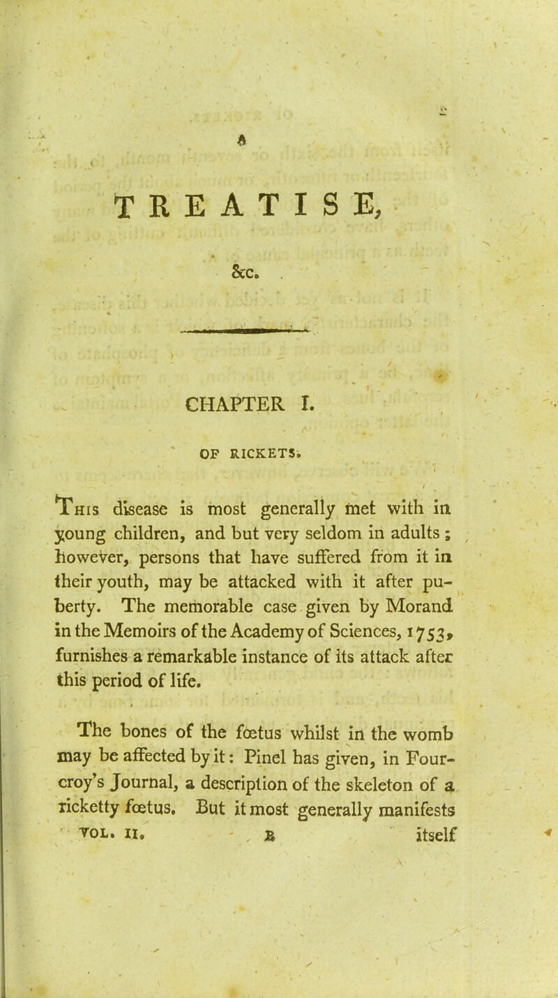 Sec. CHAPTER I. OP RICKETS, ^This disease is most generally met with ia young children, and but very seldom in adults ; however, persons that have suffered from it in their youth, may be attacked with it after pu- berty. The memorable case given by Morand in the Memoirs of the Academy of Sciences, 1753, furnishes a remarkable instance of its attack after this period of life. The bones of the foetus whilst in the womb may be affected by it: Pinel has given, in Four- croy's Journal, a description of the skeleton of a licketty foetus. But it most generally manifests ^OL. II. B itself