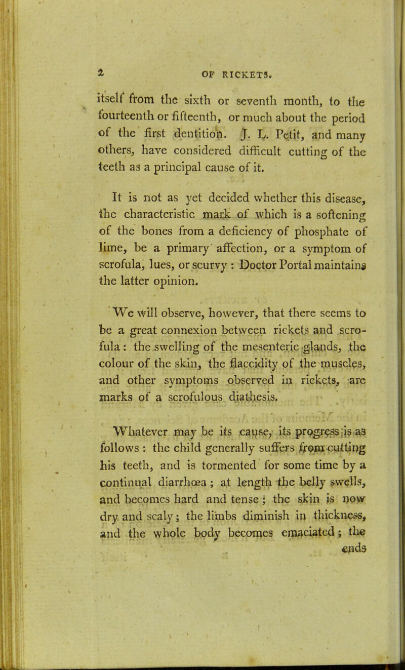 itself from the sixth or seventh month, to the fourteenth or fifteenth, or much about the period of the first dentitio'h. J. L. Petit, and many others, have considered difficult cutting of the teeth as a principal cause of it. It is not as yet decided whether this disease, the characteristic mark of which is a softening of the bones from a deficiency of phosphate of lime, be a primary affection, or a symptom of scrofula, lues, or scurvy : Doctor Portal maintains the latter opinion. We \VlIl observe, however, that there seems to be a great connexion between rickets and scro- fula t the swelling of the mesenteric =gla,nds, the colour of the skin, the fiaccidity of the muscles, and other symptoms observed ii> rickets, are marks pf a scjp^ilous^ d.^a^i.esis. Whatever may be its causey Its pro^^;is:^ follows : the child generally sufifers f^p^^^Uitting his teeth, and is tormented for some time by a continual diarrhoea; at length the belly swells, and becomes hard and tense; the skin is i)o>w dry and scaly; the limbs diminish in thickness, and the whole body becomes emaciated; th^ cpds t