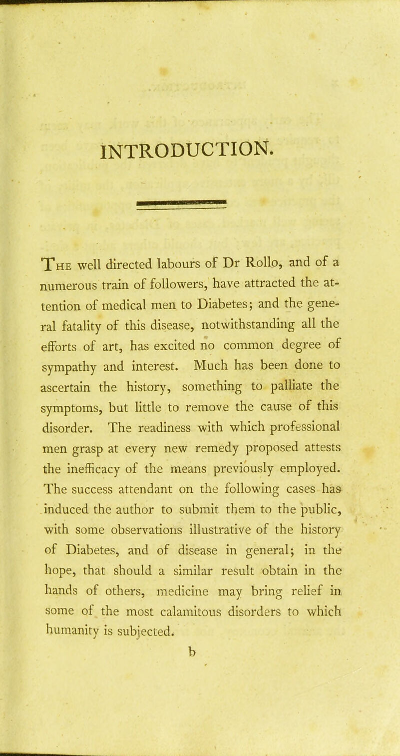 INTRODUCTION. The well directed labours of Dr Rollo, and of a numerous train of followers, have attracted the at- tention of medical men to Diabetes; and the gene- ral fatality of this disease, notwithstanding all the efforts of art, has excited no common degree of sympathy and interest. Much has been done to ascertain the history, something to palliate the symptoms, but little to remove the cause of this disorder. The readiness with which professional men grasp at every new remedy proposed attests the inefficacy of the means previously employed. The success attendant on the following cases has induced the author to submit them to the public, with some observations illustrative of the history of Diabetes, and of disease in general; in the hope, that should a similar result obtain in the hands of others, medicine may bring relief in some of the most calamitous disorders to which humanity is subjected. b