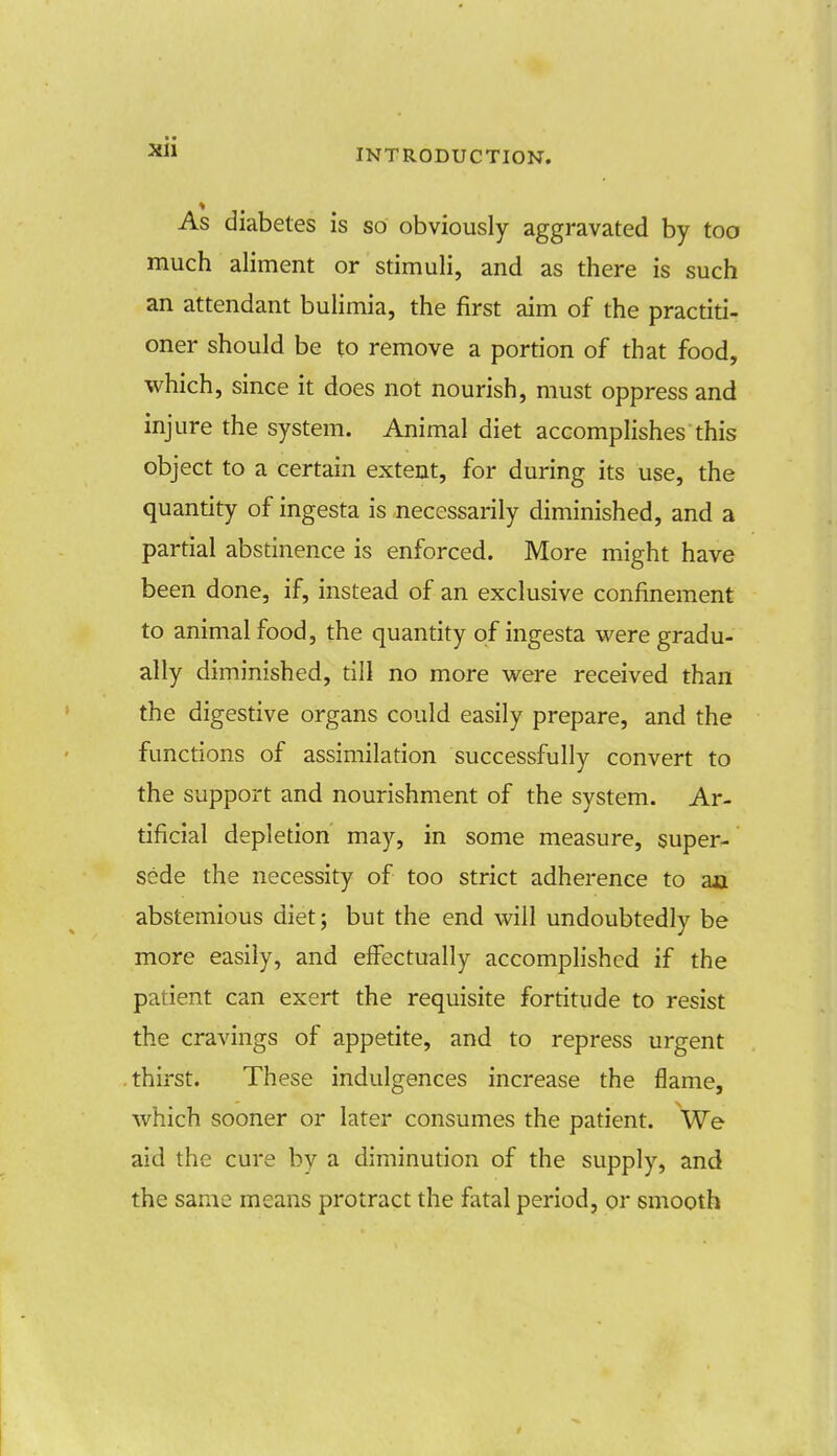 As diabetes is so obviously aggravated by too much aliment or stimuli, and as there is such an attendant bulimia, the first aim of the practiti- oner should be to remove a portion of that food, which, since it does not nourish, must oppress and injure the system. Animal diet accomplishes this object to a certain extent, for during its use, the quantity of ingesta is necessarily diminished, and a partial abstinence is enforced. More might have been done, if, instead of an exclusive confinement to animal food, the quantity of ingesta were gradu- ally diminished, till no more were received than the digestive organs could easily prepare, and the functions of assimilation successfully convert to the support and nourishment of the system. Ar- tificial depletion may, in some measure, super- sede the necessity of too strict adherence to aa abstemious diet; but the end will undoubtedly be more easily, and effectually accomplished if the patient can exert the requisite fortitude to resist the cravings of appetite, and to repress urgent thirst. These indulgences increase the flame, which sooner or later consumes the patient. We aid the cure by a diminution of the supply, and the same means protract the fatal period, or smooth