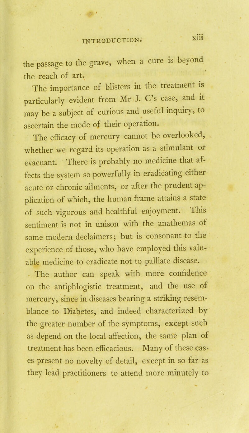 the passage to the grave, when a cure is beyond * the reach of art. The importance of blisters in the treatment is particularly evident from Mr J. C's case, and it may be a subject of curious and useful inquiry, to ascertain the mode of their operation. The efficacy of mercury cannot be overlooked, whether we regard its operation as a stimulant or evacuant. There is probably no medicine that af- fects the system so powerfully in eradicating either acute or chronic ailments, or after the prudent ap- plication of which, the human frame attains a state of such vigorous and healthful enjoyment. This sentiment is not in unison with the anathemas of some modem declaimers; but is consonant to the experience of those, who have employed this valu- able medicine to eradicate not to palliate disease. The author can speak with more confidence on the antiphlogistic treatment, and the use of mercury, since in diseases bearing a striking resem- blance to Diabetes, and indeed characterized by the greater number of the symptoms, except such as depend on the local affection, the same plan of treatment has been efficacious. Many of these cas- es present no novelty of detail, except in so far as they lead practitioners to attend more minutely to